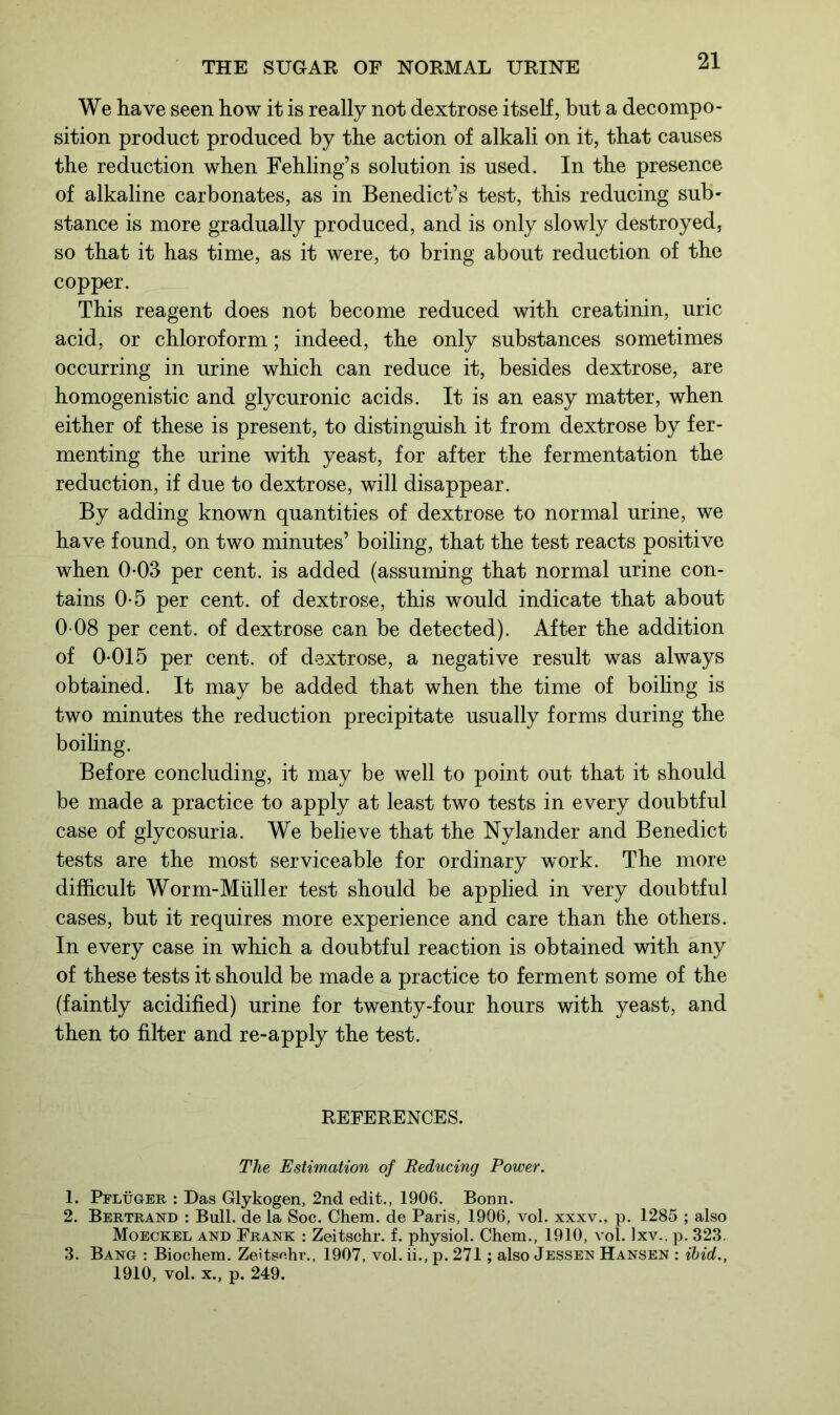 We have seen how it is really not dextrose itself, but a decompo- sition product produced by the action of alkali on it, that causes the reduction when Fehling’s solution is used. In the presence of alkaline carbonates, as in Benedict’s test, this reducing sub- stance is more gradually produced, and is only slowly destroyed, so that it has time, as it were, to bring about reduction of the copper. This reagent does not become reduced with creatinin, uric acid, or chloroform; indeed, the only substances sometimes occurring in urine which can reduce it, besides dextrose, are homogenistic and glycuronic acids. It is an easy matter, when either of these is present, to distinguish it from dextrose by fer- menting the urine with yeast, for after the fermentation the reduction, if due to dextrose, will disappear. By adding known quantities of dextrose to normal urine, we have found, on two minutes’ boiling, that the test reacts positive when 0-03 per cent, is added (assuming that normal urine con- tains 0-5 per cent, of dextrose, this would indicate that about 0 08 per cent, of dextrose can be detected). After the addition of 0*015 per cent, of dextrose, a negative result was always obtained. It may be added that when the time of boiling is two minutes the reduction precipitate usually forms during the boiling. Before concluding, it may be well to point out that it should be made a practice to apply at least two tests in every doubtful case of glycosuria. We believe that the Nylander and Benedict tests are the most serviceable for ordinary work. The more difficult Worm-Muller test should be applied in very doubtful cases, but it requires more experience and care than the others. In every case in which a doubtful reaction is obtained with any of these tests it should be made a practice to ferment some of the (faintly acidified) urine for twenty-four hours with yeast, and then to filter and re-apply the test. REFERENCES. The Estimation of Reducing Power. 1. Pfltjger : Das Glykogen, 2nd edit., 1906. Bonn. 2. Bertrand : Bull, de la Soc. Chem. de Paris, 1906, vol. xxxv., p. 1285 ; also Moeckel and Frank : Zeitschr. f. physiol. Chem., 1910, vol. Ixv.. p. 323, 3. Bang : Biochem. Zeitsnhr., 1907, vol. ii., p. 271; also Jessen Hansen : ibid., 1910, vol. x., p. 249.
