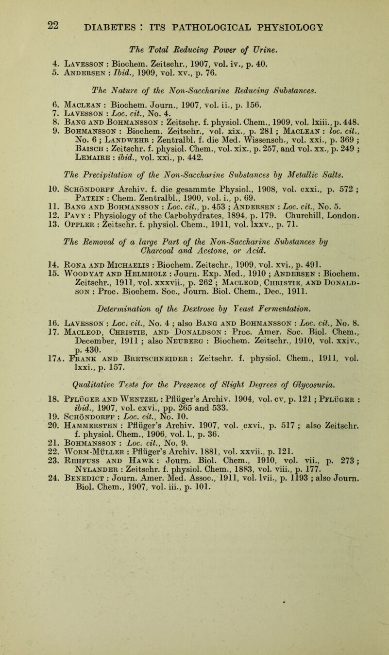The Total Reducing Power of Urine. 4. Lavesson : Biochem. Zeitschr., 1907, vol. iv., p. 40. 5. Andersen : Ibid., 1909, vol. xv., p. 76. The Nature of the Non-Saccharine Reducing Substances. 6. Maclean : Biochem. Journ., 1907, vol. ii., p. 156. 7. Lavesson : Loc. cit., No. 4. 8. Bang and Bohmansson : Zeitschr. f. physiol. Chem., 1909, vol. lxiii., p. 448. 9. Bohmansson : Biochem. Zeitschr., vol. xix., p. 281; Maclean : loc. cit., No. 6 ; Landwehr : Zentralbl. f. die Med. Wissensch., vol. xxi., p. 369 ; Baisch : Zeitschr. f. physiol. Chem., vol. xix., p. 257, and vol. xx., p. 249 ; Lemaire : ibid., vol. xxi., p. 442. The Precipitation of the Non-Saccharine Substances by Metallic Salts. 10. Schondorff Archiv. f. die gesammte Physiol., 1908, vol. cxxi., p. 572 ; Patein : Chem. Zentralbl., 1900, vol. i., p. 69. 11. Bang and Bohmansson : Loc. cit., p. 453 ; Andersen : Loc. cit., No. 5. 12. Pavy : Physiology of the Carbohydrates, 1894, p. 179. Churchill, London. 13. Oppler : Zeitschr. f. physiol. Chem., 1911, vol. lxxv., p. 71. The Removal of a large Part of the Non-Saccharine Substances by Charcoal and Acetone, or Acid. 14. Bona and Michaelis : Biochem. Zeitschr., 1909, vol. xvi., p. 491. 15. Woodyat and Helmholz : Journ. Exp. Med., 1910 ; Andersen : Biochem. Zeitschr., 1911, vol. xxxvii., p. 262 ; Macleod, Christie, and Donald- son : Proc. Biochem. Soc., Journ. Biol. Chem., Dec., 1911. Determination of the Dextrose by Yeast Fermentation. 16. Lavesson : Loc. cit., No. 4 ; also Bang and Bohmansson : Loc. cit., No. 8. 17. Macleod, Christie, and Donaldson : Proc. Amer. Soc. Biol. Chem., December, 1911 ; also Netjberg : Biochem. Zeitschr., 1910, vol. xxiv., p. 430. 17a. Frank and Bretschneider : Zeitschr. f. physiol. Chem., 1911, vol. lxxi., p. 157. Qualitative Tests for the Presence of Slight Degrees of Glycosuria. 18. Pfluger and Wentzel : Pfliiger’s Archiv. 1904, vol. cv, p. 121 ; Pfluger : ibid., 1907, vol. cxvi., pp. 265 and 533. 19. Schondorff : Loc. cit., No. 10. 20. Hammersten : Pfliiger’s Archiv. 1907, vol. cxvi., p. 517 ; also Zeitschr. f. physiol. Chem., 1906, vol. 1., p. 36. 21. Bohmansson : Loc. cit., No. 9. 22. Worm-Muller : Pfliiger’s Archiv. 1881, vol. xxvii., p. 121. 23. Rehfuss and Hawk : Journ. Biol. Chem., 1910, vol. vii., p. 273; Nylander : Zeitschr. f. physiol. Chem., 1883, vol. viii., p. 177. 24. Benedict : Journ. Amer. Med. Assoc., 1911, vol. 1 vii., p. 1193 ; also Journ. Biol. Chem., 1907, vol. iii., p. 101.