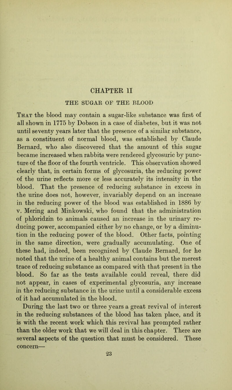 CHAPTER II THE SUGAK OF THE BLOOD That the blood may contain a sugar-like substance was first of all shown in 1775 by Dobson in a case of diabetes, but it was not until seventy years later that the presence of a similar substance, as a constituent of normal blood, was established by Claude Bernard, who also discovered that the amount of this sugar became increased when rabbits were rendered glycosuric by punc- ture of the floor of the fourth ventricle. This observation showed clearly that, in certain forms of glycosuria, the reducing power of the urine reflects more or less accurately its intensity in the blood. That the presence of reducing substance in excess in the urine does not, however, invariably depend on an increase in the reducing power of the blood was established in 1886 by v. Mering and Minkowski, who found that the administration of phloridzin to animals caused an increase in the urinary re- ducing power, accompanied either by no change, or by a diminu- tion in the reducing power of the blood. Other facts, pointing in the same direction, were gradually accumulating. One of these had, indeed, been recognized by Claude Bernard, for he noted that the urine of a healthy animal contains but the merest trace of reducing substance as compared with that present in the blood. So far as the tests available could reveal, there did not appear, in cases of experimental glycosuria, any increase in the reducing substance in the urine until a considerable excess of it had accumulated in the blood. During the last two or three years a great revival of interest in the reducing substances of the blood has taken place, and it is with the recent work which this revival has prompted rather than the older work that we will deal in this chapter. There are several aspects of the question that must be considered. These concern—