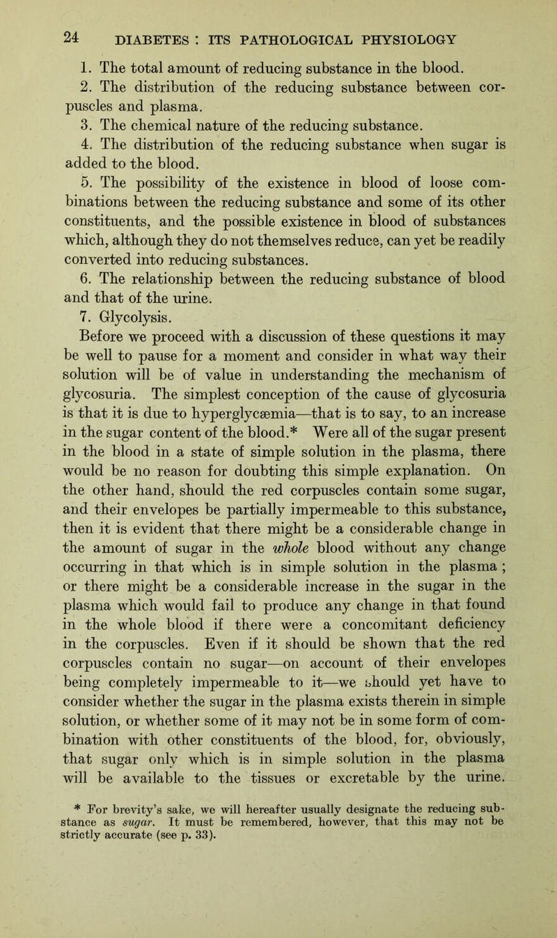 1. The total amount of reducing substance in the blood. 2. The distribution of the reducing substance between cor- puscles and plasma. 3. The chemical nature of the reducing substance. 4. The distribution of the reducing substance when sugar is added to the blood. 5. The possibility of the existence in blood of loose com- binations between the reducing substance and some of its other constituents, and the possible existence in blood of substances which, although they do not themselves reduce, can yet be readily converted into reducing substances. 6. The relationship between the reducing substance of blood and that of the urine. 7. Glycolysis. Before we proceed with a discussion of these questions it may be well to pause for a moment and consider in what way their solution will be of value in understanding the mechanism of glycosuria. The simplest conception of the cause of glycosuria is that it is due to hyperglycsemia—that is to say, to an increase in the sugar content of the blood.* Were all of the sugar present in the blood in a state of simple solution in the plasma, there would be no reason for doubting this simple explanation. On the other hand, should the red corpuscles contain some sugar, and their envelopes be partially impermeable to this substance, then it is evident that there might be a considerable change in the amount of sugar in the whole blood without any change occurring in that which is in simple solution in the plasma ; or there might be a considerable increase in the sugar in the plasma which would fail to produce any change in that found in the whole blood if there were a concomitant deficiency in the corpuscles. Even if it should be shown that the red corpuscles contain no sugar—on account of their envelopes being completely impermeable to it—we should yet have to consider whether the sugar in the plasma exists therein in simple solution, or whether some of it may not be in some form of com- bination with other constituents of the blood, for, obviously, that sugar only which is in simple solution in the plasma will be available to the tissues or excretable by the urine. * For brevity’s sake, we will hereafter usually designate the reducing sub- stance as sugar. It must be remembered, however, that this may not be strictly accurate (see p. 33).