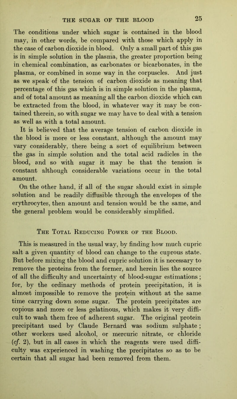 The conditions under which sugar is contained in the blood may, in other words, be compared with those which apply in the case of carbon dioxide in blood. Only a small part of this gas is in simple solution in the plasma, the greater proportion being in chemical combination, as carbonates or bicarbonates, in the plasma, or combined in some way in the corpuscles. And just as we speak of the tension of carbon dioxide as meaning that percentage of this gas which is in simple solution in the plasma, and of total amount as meaning all the carbon dioxide which can be extracted from the blood, in whatever way it may be con- tained therein, so with sugar we may have to deal with a tension as well as with a total amount. It is believed that the average tension of carbon dioxide in the blood is more or less constant, although the amount may vary considerably, there being a sort of equilibrium between the gas in simple solution and the total acid radicles in the blood, and so with sugar it may be that the tension is constant although considerable variations occur in the total amount. On the other hand, if all of the sugar should exist in simple solution and be readily diffusible through the envelopes of the erythrocytes, then amount and tension would be the same, and the general problem would be considerably simplified. The Total Reducing Power of the Blood. This is measured in the usual way, by finding how much cupric salt a given quantity of blood can change to the cuprous state. But before mixing the blood and cupric solution it is necessary to remove the proteins from the former, and herein lies the source of all the difficulty and uncertainty of blood-sugar estimations; for, by the ordinary methods of protein precipitation, it is almost impossible to remove the protein without at the same time carrying down some sugar. The protein precipitates are copious and more or less gelatinous, which makes it very diffi- cult to wash them free of adherent sugar. The original protein precipitant used by Claude Bernard was sodium sulphate ; other workers used alcohol, or mercuric nitrate, or chloride (cf. 2), but in all cases in which the reagents were used diffi- culty was experienced in washing the precipitates so as to be certain that all sugar had been removed from them.