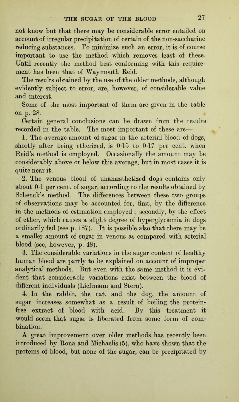 not know but that there may be considerable error entailed on account of irregular precipitation of certain of the non-saccharine reducing substances. To minimize such an error, it is of course important to use the method which removes least of these. Until recently the method best conforming with this require- ment has been that of Way mouth Reid. The results obtained by the use of the older methods, although evidently subject to error, are, however, of considerable value and interest. Some of the most important of them are given in the table on p. 28. Certain general conclusions can be drawn from the results recorded in the table. The most important of these are— 1. The average amount of sugar in the arterial blood of dogs, shortly after being etherized, is 0-15 to 0-17 per cent, when Reid’s method is employed. Occasionally the amount may be considerably above or below this average, but in most cases it is quite near it. 2. The venous blood of unansesthetized dogs contains only about 0-1 per cent, of sugar, according to the results obtained by Schenck’s method. The differences between these two groups of observations may be accounted for, first, by the difference in the methods of estimation employed ; secondly, by the effect of ether, which causes a slight degree of hyperglycsemia in dogs ordinarily fed (see p. 187). It is possible also that there may be a smaller amount of sugar in venous as compared with arterial blood (see, however, p. 48). 3. The considerable variations in the sugar content of healthy human blood are partly to be explained on account of improper analytical methods. But even with the same method it is evi- dent that considerable variations exist between the blood of different individuals (Liefmann and Stern). 4. In the rabbit, the cat, and the dog, the amount of sugar increases somewhat as a result of boiling the protein- free extract of blood with acid. By this treatment it would seem that sugar is liberated from some form of com- bination. A great improvement over older methods has recently been introduced by Rona and Michaelis (5), who have shown that the proteins of blood, but none of the sugar, can be precipitated by