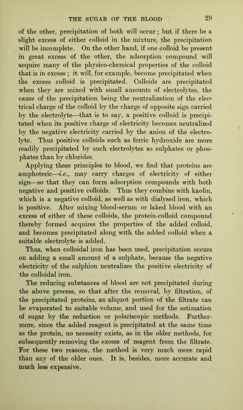 of the other, precipitation of both will occur; but if there be a slight excess of either colloid in the mixture, the precipitation will be incomplete. On the other hand, if one colloid be present in great excess of the other, the adsorption compound will acquire many of the physico-chemical properties of the colloid that is in excess ; it will, for example, become precipitated when the excess colloid is precipitated. Colloids are precipitated when they are mixed with small amounts of electrolytes, the cause of the precipitation being the neutralization of the elec* trical charge of the colloid by the charge of opposite sign carried by the electrolyte—that is to say, a positive colloid is precipi- tated when its positive charge of electricity becomes neutralized by the negative electricity carried by the anion of the electro- lyte. Thus positive colloids such as ferric hydroxide are more readily precipitated by such electrolytes as sulphates or phos- phates than by chlorides. Applying these principles to blood, we find that proteins are amphoteric—i.e., may carry charges of electricity of either sign—so that they can form adsorption compounds with both negative and positive colloids. Thus they combine with kaolin, which is a negative colloid, as well as with dialysed iron, which is positive. After mixing blood-serum or laked blood with an excess of either of these colloids, the protein-colloid compound thereby formed acquires the properties of the added colloid, and becomes precipitated along with the added colloid when a suitable electrolyte is added. Thus, when colloidal iron has been used, precipitation occurs on adding a small amount of a sulphate, because the negative electricity of the sulphion neutralizes the positive electricity of the colloidal iron. The reducing substances of blood are not precipitated during the above process, so that after the removal, by filtration, of the precipitated proteins, an aliquot portion of the filtrate can be evaporated to suitable volume, and used for the estimation of sugar by the reduction or polariscopic methods. Further- more, since the added reagent is precipitated at the same time as the protein, no necessity exists, as in the older methods, for subsequently removing the excess of reagent from the filtrate. For these two reasons, the method is very much more rapid than any of the older ones. It is, besides, more accurate and much less expensive.