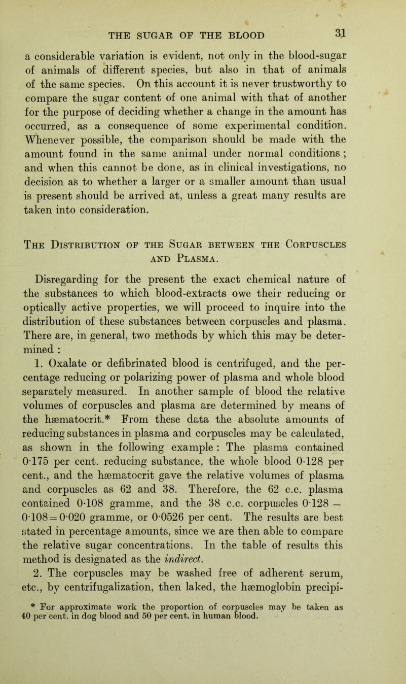a considerable variation is evident, not only in the blood-sugar of animals of different species, but also in that of animals of the same species. On this account it is never trustworthy to compare the sugar content of one animal with that of another for the purpose of deciding whether a change in the amount has occurred, as a consequence of some experimental condition. Whenever possible, the comparison should be made with the amount found in the same animal under normal conditions ; and when this cannot be done, as in clinical investigations, no decision as to whether a larger or a smaller amount than usual is present should be arrived at, unless a great many results are taken into consideration. The Distribution of the Sugar between the Corpuscles and Plasma. Disregarding for the present the exact chemical nature of the substances to which blood-extracts owe their reducing or optically active properties, we will proceed to inquire into the distribution of these substances between corpuscles and plasma. There are, in general, two methods by which this may be deter- mined : 1. Oxalate or defibrinated blood is centrifuged, and the per- centage reducing or polarizing power of plasma and whole blood separately measured. In another sample of blood the relative volumes of corpuscles and plasma are determined by means of the haematocrit.* From these data the absolute amounts of reducing substances in plasma and corpuscles may be calculated, as shown in the following example : The plasma contained 0175 per cent, reducing substance, the whole blood 0-128 per cent., and the haematocrit gave the relative volumes of plasma and corpuscles as 62 and 38. Therefore, the 62 c.c. plasma contained 0T08 gramme, and the 38 c.c. corpuscles 0T28 — 0 108 = 0-020 gramme, or 0-0526 per cent. The results are best stated in percentage amounts, since we are then able to compare the relative sugar concentrations. In the table of results this method is designated as the indirect. 2. The corpuscles may be washed free of adherent serum, etc., by centrifugalization, then laked, the haemoglobin precipi- * For approximate work the proportion of corpuscles may be taken as 40 per cent, in dog blood and 50 per cent, in human blood.