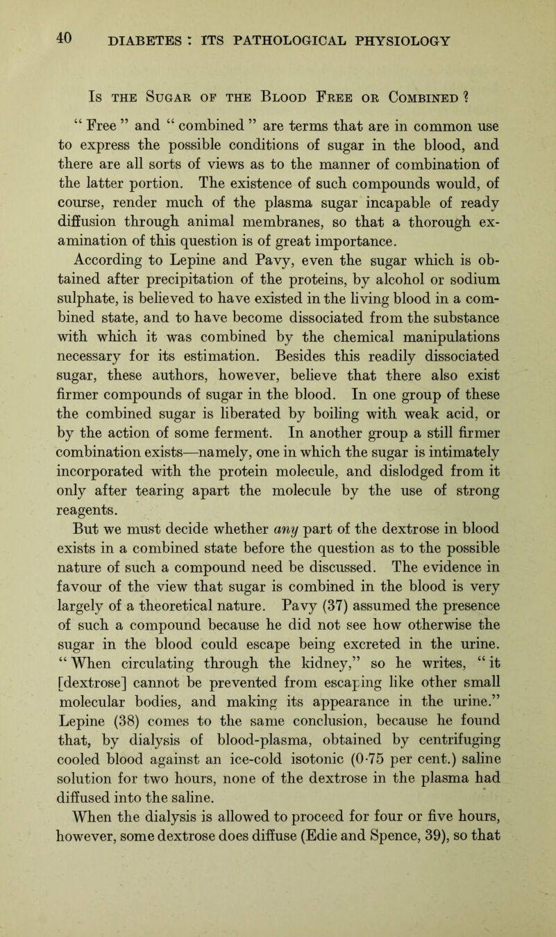 Is the Sugar of the Blood Free or Combined ? “ Free ” and “ combined ” are terms that are in common use to express the possible conditions of sugar in the blood, and there are all sorts of views as to the manner of combination of the latter portion. The existence of such compounds would, of course, render much of the plasma sugar incapable of ready diffusion through animal membranes, so that a thorough ex- amination of this question is of great importance. According to Lepine and Pavy, even the sugar which is ob- tained after precipitation of the proteins, by alcohol or sodium sulphate, is believed to have existed in the living blood in a com- bined state, and to have become dissociated from the substance with which it was combined by the chemical manipulations necessary for its estimation. Besides this readily dissociated sugar, these authors, however, believe that there also exist firmer compounds of sugar in the blood. In one group of these the combined sugar is liberated by boiling with weak acid, or by the action of some ferment. In another group a still firmer combination exists—namely, one in which the sugar is intimately incorporated with the protein molecule, and dislodged from it only after tearing apart the molecule by the use of strong reagents. But we must decide whether any part of the dextrose in blood exists in a combined state before the question as to the possible nature of such a compound need be discussed. The evidence in favour of the view that sugar is combined in the blood is very largely of a theoretical nature. Pavy (37) assumed the presence of such a compound because he did not see how otherwise the sugar in the blood could escape being excreted in the urine. “ When circulating through the kidney,” so he writes, “ it [dextrose] cannot be prevented from escaping like other small molecular bodies, and making its appearance in the urine.” Lepine (38) comes to the same conclusion, because he found that, by dialysis of blood-plasma, obtained by centrifuging cooled blood against an ice-cold isotonic (0-75 per cent.) saline solution for two hours, none of the dextrose in the plasma had diffused into the saline. When the dialysis is allowed to proceed for four or five hours, however, some dextrose does diffuse (Edie and Spence, 39), so that