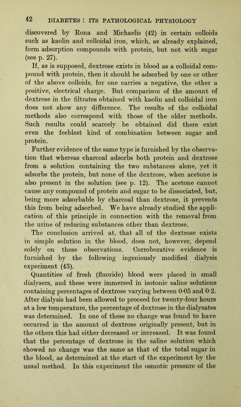discovered by Eona and Michaelis (42) in certain colloids such as kaolin and colloidal iron, which, as already explained, form adsorption compounds with protein, but not with sugar (see p. 27). If, as is supposed, dextrose exists in blood as a colloidal com- pound with protein, then it should be adsorbed by one or other of the above colloids, for one carries a negative, the other a positive, electrical charge. But comparison of the amount of dextrose in the filtrates obtained with kaolin and colloidal iron does not show any difference. The results of the colloidal methods also correspond with those of the older methods. Such results could scarcely be obtained did there exist even the feeblest kind of combination between sugar and protein. Further evidence of the same type is furnished by the observa- tion that whereas charcoal adsorbs both protein and dextrose from a solution containing the two substances alone, yet it adsorbs the protein, but none of the dextrose, when acetone is also present in the solution (see p. 12). The acetone cannot cause any compound of protein and sugar to be dissociated, but, being more adsorbable by charcoal than dextrose, it prevents this from being adsorbed. We have already studied the appli- cation of this principle in connection with the removal from the urine of reducing substances other than dextrose. The conclusion arrived at, that all of the dextrose exists in simple solution in the blood, does not, however, depend solely on these observations. Corroborative evidence is furnished by the following ingeniously modified dialysis experiment (43). Quantities of fresh (fluoride) blood were placed in small dialysers, and these were immersed in isotonic saline solutions containing percentages of dextrose varying between 0-05 and 0-2. After dialysis had been allowed to proceed for twenty-four hours at a low temperature, the percentage of dextrose in the dialysates was determined. In one of these no change was found to have occurred in the amount of dextrose originally present, but in the others this had either decreased or increased. It was found that the percentage of dextrose in the saline solution which showed no change was the same as that of the total sugar in the blood, as determined at the start of the experiment by the usual method. In this experiment the osmotic pressure of the