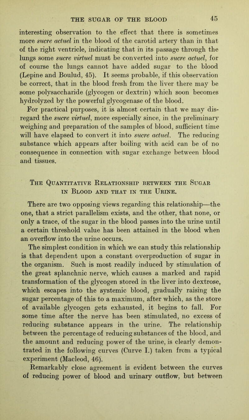 interesting observation to the effect that there is sometimes more sucre actuel in the blood of the carotid artery than in that of the right ventricle, indicating that in its passage through the lungs some sucre virtuel must be converted into sucre actuel, for of course the lungs cannot have added sugar to the blood (Lepine and Boulud, 45). It seems probable, if this observation be correct, that in the blood fresh from the liver there may be some polysaccharide (glycogen or dextrin) which soon becomes hydrolyzed by the powerful glycogenase of the blood. For practical purposes, it is almost certain that we may dis- regard the sucre virtuel, more especially since, in the preliminary weighing and preparation of the samples of blood, sufficient time will have elapsed to convert it into sucre actuel. The reducing substance which appears after boiling with acid can be of no consequence in connection with sugar exchange between blood and tissues. The Quantitative Relationship between the Sugar in Blood and that in the Urine. There are two opposing views regarding this relationship—the one, that a strict parallelism exists, and the other, that none, or only a trace, of the sugar in the blood passes into the urine until a certain threshold value has been attained in the blood when an overflow into the urine occurs. The simplest condition in which we can study this relationship is that dependent upon a constant overproduction of sugar in the organism. Such is most readily induced by stimulation of the great splanchnic nerve, which causes a marked and rapid transformation of the glycogen stored in the liver into dextrose, which escapes into the systemic blood, gradually raising the sugar percentage of this to a maximum, after which, as the store of available glycogen gets exhausted, it begins to fall. For some time after the nerve has been stimulated, no excess of reducing substance appears in the urine. The relationship between the percentage of reducing substances of the blood, and the amount and reducing power of the urine, is clearly demon- trated in the following curves (Curve I.) taken from a typical experiment (Macleod, 46). Remarkably close agreement is evident between the curves of reducing power of blood and urinary outflow, but between