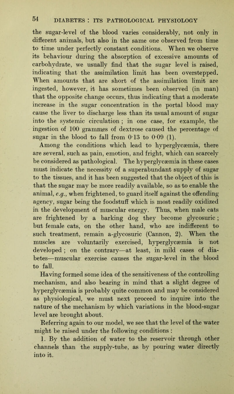 the sugar-level of the blood varies considerably, not only in different animals, but also in the same one observed from time to time under perfectly constant conditions. When we observe its behaviour during the absorption of excessive amounts of carbohydrate, we usually find that the sugar level is raised, indicating that the assimilation limit has been overstepped. When amounts that are short of the assimilation limit are ingested, however, it has sometimes been observed (in man) that the opposite change occurs, thus indicating that a moderate increase in the sugar concentration in the portal blood may cause the liver to discharge less than its usual amount of sugar into the systemic circulation ; in one case, for example, the ingestion of 100 grammes of dextrose caused the percentage of sugar in the blood to fall from 0-13 to 0 09 (1). Among the conditions which lead to hyperglycsemia, there are several, such as pain, emotion, and fright, which can scarcely be considered as pathological. The hyperglycsemia in these cases must indicate the necessity of a superabundant supply of sugar to the tissuesj and it has been suggested that the object of this is that the sugar may be more readily available, so as to enable the animal, e.g., when frightened, to guard itself against the offending agency, sugar being the foodstuff which is most readily oxidized in the development of muscular energy. Thus, when male cats are frightened by a barking dog they become glycosuric; but female cats, on the other hand, who are indifferent to such treatment, remain a-glycosuric (Cannon, 2). When the muscles are voluntarily exercised, hyperglycsemia is not developed ; on the contrary—at least, in mild cases of dia- betes—muscular exercise causes the sugar-level in the blood to fall. Having formed some idea of the sensitiveness of the controlling mechanism, and also bearing in mind that a slight degree of hyperglycsemia is probably quite common and may be considered as physiological, we must next proceed to inquire into the nature of the mechanism by which variations in the blood-sugar level are brought about. Referring again to our model, we see that the level of the water might be raised under the following conditions : 1. By the addition of water to the reservoir through other channels than the supply-tube, as by pouring water directly into it.