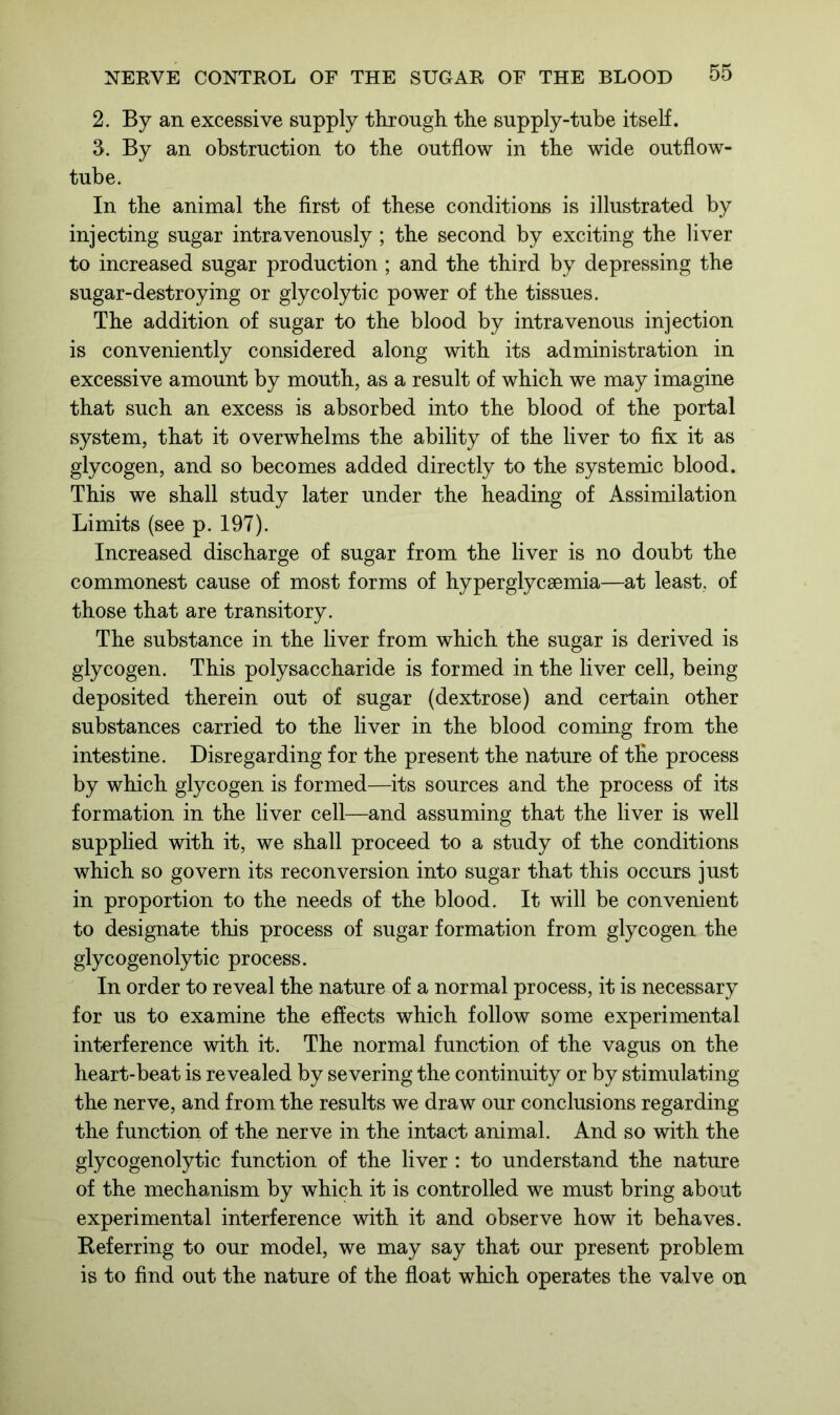 2. By an excessive supply through the supply-tube itself. 3. By an obstruction to the outflow in the wide outflow- tube. In the animal the first of these conditions is illustrated by injecting sugar intravenously ; the second by exciting the liver to increased sugar production ; and the third by depressing the sugar-destroying or glycolytic power of the tissues. The addition of sugar to the blood by intravenous injection is conveniently considered along with its administration in excessive amount by mouth, as a result of which we may imagine that such an excess is absorbed into the blood of the portal system, that it overwhelms the ability of the liver to fix it as glycogen, and so becomes added directly to the systemic blood. This we shall study later under the heading of Assimilation Limits (see p. 197). Increased discharge of sugar from the liver is no doubt the commonest cause of most forms of hyperglycaemia—at least, of those that are transitory. The substance in the liver from which the sugar is derived is glycogen. This polysaccharide is formed in the liver cell, being deposited therein out of sugar (dextrose) and certain other substances carried to the liver in the blood coming from the intestine. Disregarding for the present the nature of the process by which glycogen is formed—its sources and the process of its formation in the liver cell—and assuming that the liver is well supplied with it, we shall proceed to a study of the conditions which so govern its reconversion into sugar that this occurs just in proportion to the needs of the blood. It will be convenient to designate this process of sugar formation from glycogen the glycogenolytic process. In order to reveal the nature of a normal process, it is necessary for us to examine the effects which follow some experimental interference with it. The normal function of the vagus on the heart-beat is revealed by severing the continuity or by stimulating the nerve, and from the results we draw our conclusions regarding the function of the nerve in the intact animal. And so with the glycogenolytic function of the liver : to understand the nature of the mechanism by which it is controlled we must bring about experimental interference with it and observe how it behaves. Referring to our model, we may say that our present problem is to find out the nature of the float which operates the valve on