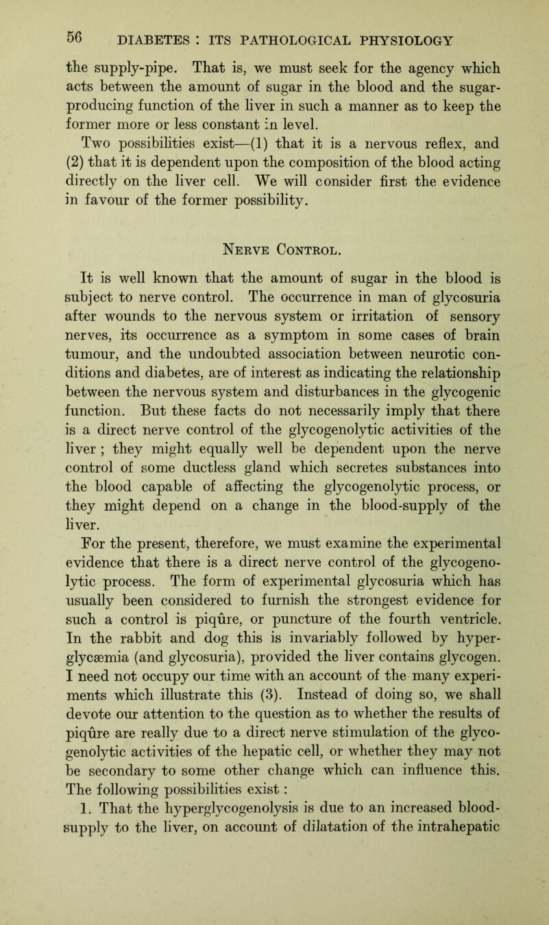 the supply-pipe. That is, we must seek for the agency which acts between the amount of sugar in the blood and the sugar- producing function of the liver in such a manner as to keep the former more or less constant in level. Two possibilities exist—(1) that it is a nervous reflex, and (2) that it is dependent upon the composition of the blood acting directly on the liver cell. We will consider first the evidence in favour of the former possibility. Nerve Control. It is well known that the amount of sugar in the blood is subject to nerve control. The occurrence in man of glycosuria after wounds to the nervous system or irritation of sensory nerves, its occurrence as a symptom in some cases of brain tumour, and the undoubted association between neurotic con- ditions and diabetes, are of interest as indicating the relationship between the nervous system and disturbances in the glycogenic function. But these facts do not necessarily imply that there is a direct nerve control of the glycogenolytic activities of the liver ; they might equally well be dependent upon the nerve control of some ductless gland which secretes substances into the blood capable of affecting the glycogenolytic process, or they might depend on a change in the blood-supply of the liver. For the present, therefore, we must examine the experimental evidence that there is a direct nerve control of the glycogeno- lytic process. The form of experimental glycosuria which has usually been considered to furnish the strongest evidence for such a control is piqure, or puncture of the fourth ventricle. In the rabbit and dog this is invariably followed by hyper- glycaemia (and glycosuria), provided the liver contains glycogen. I need not occupy our time with an account of the many experi- ments which illustrate this (3). Instead of doing so, we shall devote our attention to the question as to whether the results of piqure are really due to a direct nerve stimulation of the glyco- genolytic activities of the hepatic cell, or whether they may not be secondary to some other change which can influence this. The following possibilities exist: 1. That the hyperglycogenolysis is due to an increased blood- supply to the liver, on account of dilatation of the intrahepatic