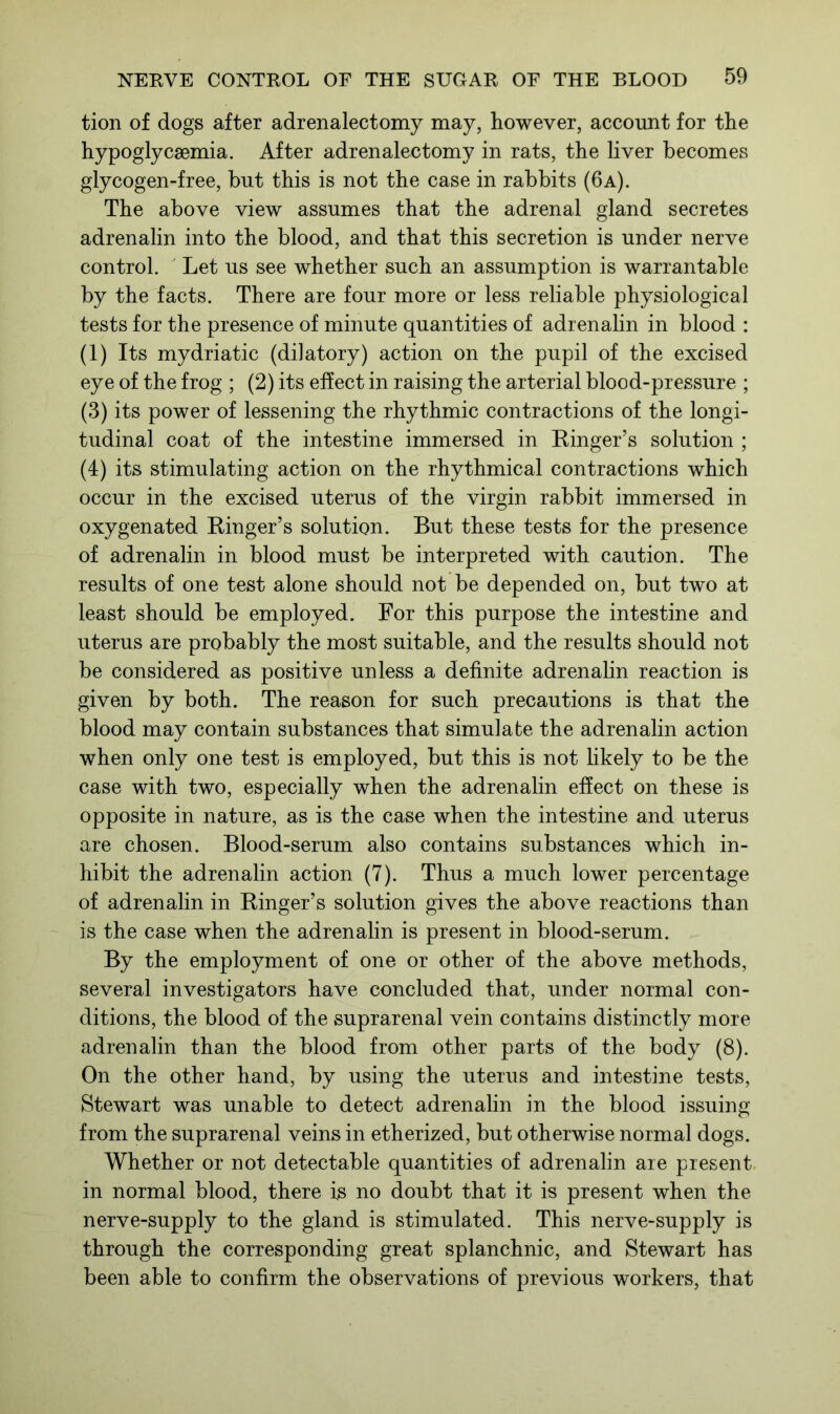 tion of dogs after adrenalectomy may, however, account for the hypoglycsemia. After adrenalectomy in rats, the liver becomes glycogen-free, but this is not the case in rabbits (6a). The above view assumes that the adrenal gland secretes adrenalin into the blood, and that this secretion is under nerve control. Let us see whether such an assumption is warrantable by the facts. There are four more or less reliable physiological tests for the presence of minute quantities of adrenalin in blood : (1) Its mydriatic (dilatory) action on the pupil of the excised eye of the frog ; (2) its effect in raising the arterial blood-pressure ; (3) its power of lessening the rhythmic contractions of the longi- tudinal coat of the intestine immersed in Ringer’s solution ; (4) its stimulating action on the rhythmical contractions which occur in the excised uterus of the virgin rabbit immersed in oxygenated Ringer’s solution. But these tests for the presence of adrenalin in blood must be interpreted with caution. The results of one test alone should not be depended on, but two at least should be employed. For this purpose the intestine and uterus are probably the most suitable, and the results should not be considered as positive unless a definite adrenalin reaction is given by both. The reason for such precautions is that the blood may contain substances that simulate the adrenalin action when only one test is employed, but this is not likely to be the case with two, especially when the adrenalin effect on these is opposite in nature, as is the case when the intestine and uterus are chosen. Blood-serum also contains substances which in- hibit the adrenalin action (7). Thus a much lower percentage of adrenalin in Ringer’s solution gives the above reactions than is the case when the adrenalin is present in blood-serum. By the employment of one or other of the above methods, several investigators have concluded that, under normal con- ditions, the blood of the suprarenal vein contains distinctly more adrenalin than the blood from other parts of the body (8). On the other hand, by using the uterus and intestine tests, Stewart was unable to detect adrenalin in the blood issuing from the suprarenal veins in etherized, but otherwise normal dogs. Whether or not detectable quantities of adrenalin are present in normal blood, there is no doubt that it is present when the nerve-supply to the gland is stimulated. This nerve-supply is through the corresponding great splanchnic, and Stewart has been able to confirm the observations of previous workers, that