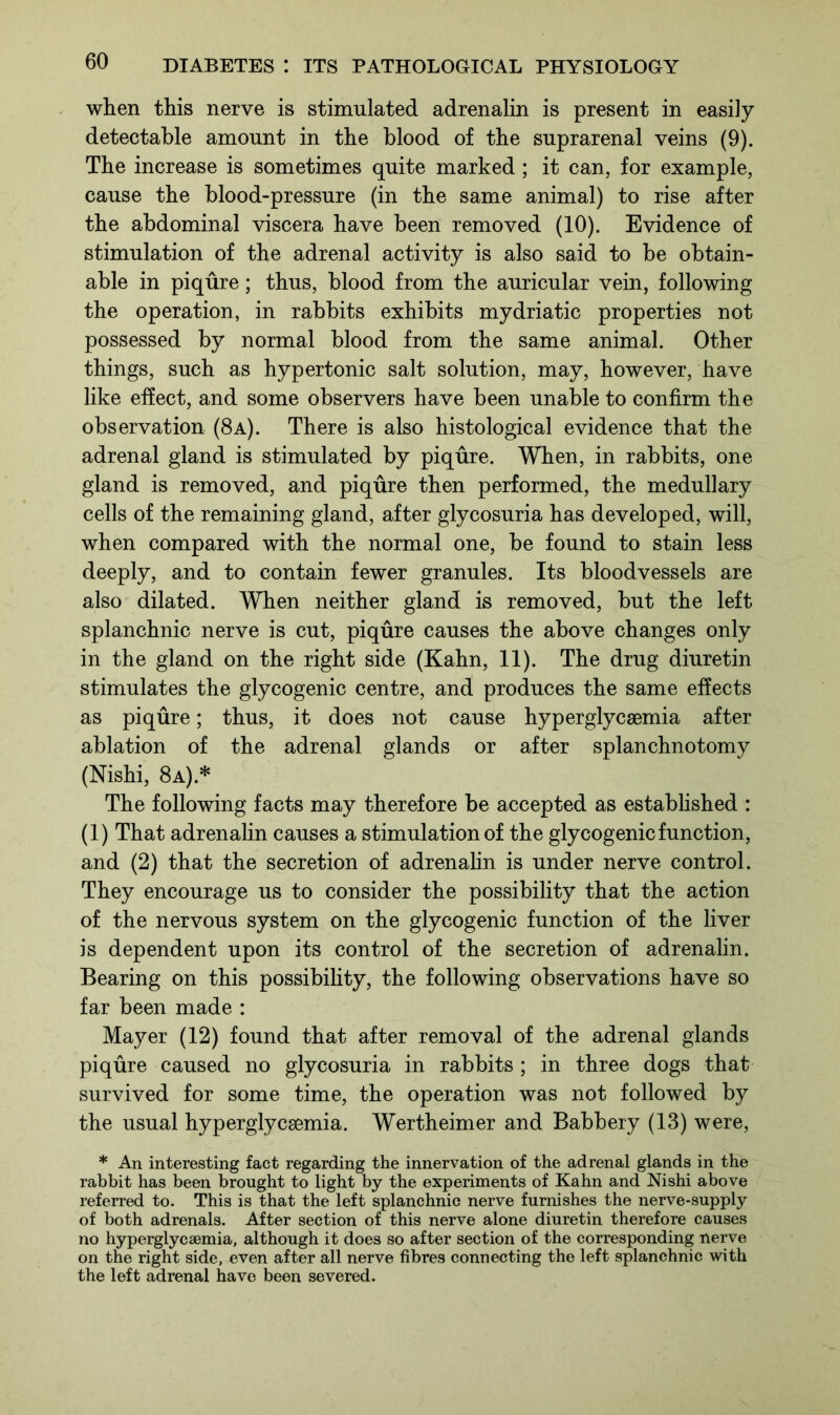 when this nerve is stimulated adrenalin is present in easily detectable amount in the blood of the suprarenal veins (9). The increase is sometimes quite marked; it can, for example, cause the blood-pressure (in the same animal) to rise after the abdominal viscera have been removed (10). Evidence of stimulation of the adrenal activity is also said to be obtain- able in piqure; thus, blood from the auricular vein, following the operation, in rabbits exhibits mydriatic properties not possessed by normal blood from the same animal. Other things, such as hypertonic salt solution, may, however, have like effect, and some observers have been unable to confirm the observation (8a). There is also histological evidence that the adrenal gland is stimulated by piqure. When, in rabbits, one gland is removed, and piqure then performed, the medullary cells of the remaining gland, after glycosuria has developed, will, when compared with the normal one, be found to stain less deeply, and to contain fewer granules. Its bloodvessels are also dilated. When neither gland is removed, but the left splanchnic nerve is cut, piqure causes the above changes only in the gland on the right side (Kahn, 11). The drug diuretin stimulates the glycogenic centre, and produces the same effects as piqure; thus, it does not cause hyperglycaemia after ablation of the adrenal glands or after splanchnotomy (Nishi, 8a).* The following facts may therefore be accepted as established : (1) That adrenalin causes a stimulation of the glycogenic function, and (2) that the secretion of adrenalin is under nerve control. They encourage us to consider the possibility that the action of the nervous system on the glycogenic function of the liver is dependent upon its control of the secretion of adrenalin. Bearing on this possibility, the following observations have so far been made : Mayer (12) found that after removal of the adrenal glands piqure caused no glycosuria in rabbits ; in three dogs that survived for some time, the operation was not followed by the usual hyperglycsemia. Wertheimer and Babbery (13) were, * An interesting fact regarding the innervation of the adrenal glands in the rabbit has been brought to light by the experiments of Kahn and Nishi above referred to. This is that the left splanchnic nerve furnishes the nerve-supply of both adrenals. After section of this nerve alone diuretin therefore causes no hyperglycaemia, although it does so after section of the corresponding nerve on the right side, even after all nerve fibres connecting the left splanchnic with the left adrenal have been severed.