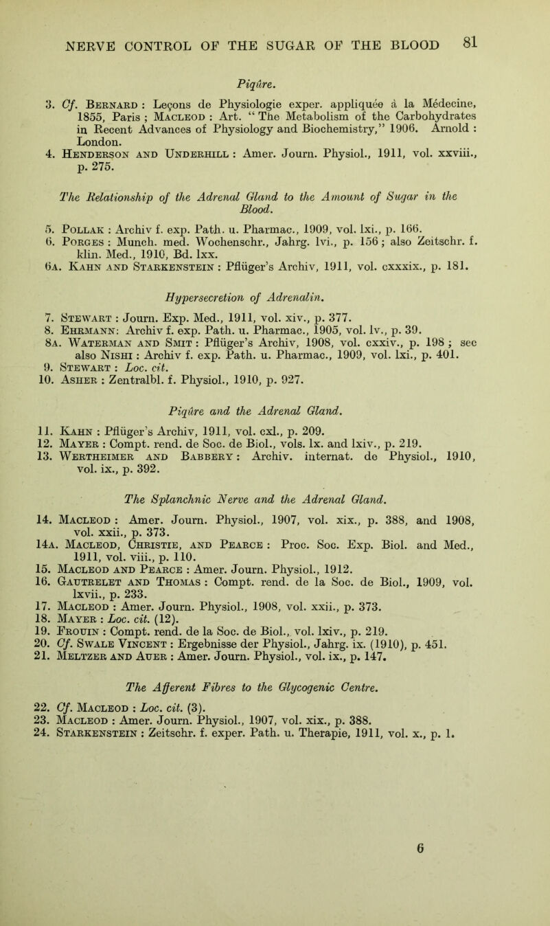 Piqure. 3. Gf. Bernard : Leijons de Physiologie exper. appliquee a la Medecine, 1855, Paris ; Macleod : Art. “ The Metabolism of the Carbohydrates in Recent Advances of Physiology and Biochemistry,” 1906. Arnold : London. 4. Henderson and Underhill : Amer. Journ. Physiol., 1911, vol. xxviii., p. 275. The Relationship of the Adrenal Gland to the Amount of Sugar in the Blood. 5. Pollak : Archiv f. exp. Path. u. Pharmac., 1909, vol. lxi., p. 166. 6. Porges : Munch, med. Wochenschr., Jahrg. lvi., p. 156; also Zeitschr. f. klin. Med., 1910, Bd. lxx. 6a. Kahn and Starkenstein : Pfliiger’s Archiv, 1911, vol. cxxxix., p. 181. Hypersecretion of Adrenalin. 7. Stewart : Journ. Exp. Med., 1911, vol. xiv., p. 377. 8. Ehrmann: Archiv f. exp. Path. u. Pharmac., 1905, vol. lv., p. 39. 8a. Waterman and Smit : Pfliiger’s Archiv, 1908, vol. cxxiv., p. 198 ; see also Nishi : Archiv f. exp. Path. u. Pharmac., 1909, vol. lxi., p. 401. 9. Stewart : Loc. cit. 10. Asher : Zentralbl. f. Physiol., 1910, p. 927. Piqdre and the Adrenal Gland. 11. Kahn : Pfliiger’s Archiv, 1911, vol. cxl., p. 209. 12. Mayer : Compt. rend, de Soc. de Biol., vols. lx. and lxiv., p. 219. 13. Wertheimer and Babbery : Archiv. internat. de Physiol., 1910, vol. ix., p. 392. The Splanchnic Nerve and the Adrenal Gland. 14. Macleod : Amer. Journ. Physiol., 1907, vol. xix., p. 388, and 1908, vol. xxii., p. 373. 14a. Macleod, Christie, and Pearce : Proc. Soc. Exp. Biol, and Med., 1911, vol. viii., p. 110. 15. Macleod and Pearce : Amer. Journ. Physiol., 1912. 16. Gatjtrelet and Thomas : Compt. rend, de la Soc. de Biol., 1909, vol. lxvii., p. 233. 17. Macleod : Amer. Journ. Physiol., 1908, vol. xxii., p. 373. 18. Mayer : Loc. cit. (12). 19. Frouin : Compt. rend, de la Soc. de Biol., vol. lxiv., p. 219. 20. Of. Swale Vincent : Ergebnisse der Physiol., Jahrg. ix. (1910), p. 451. 21. Meltzer and Auer : Amer. Journ. Physiol., vol. ix., p. 147. The Afferent Fibres to the Glycogenic Centre. 22. Gf. Macleod : Loc. cit. (3). 23. Macleod : Amer. Journ. Physiol., 1907, vol. xix., p. 388. 24. Starkenstein : Zeitschr. f. exper. Path. u. Therapie, 1911, vol. x., p. 1. 6