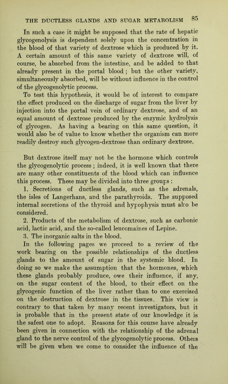 In such a case it might be supposed that the rate of hepatic glycogenolysis is dependent solely upon the concentration in the blood of that variety of dextrose which is produced by it. A certain amount of this same variety of dextrose will, of course, be absorbed from the intestine, and be added to that already present in the portal blood ; but the other variety, simultaneously absorbed, will be without influence in the control of the glycogenolytic process. To test this hypothesis, it would be of interest to compare the effect produced on the discharge of sugar from the liver by injection into the portal vein of ordinary dextrose, and of an equal amount of dextrose produced by the enzymic hydrolysis of glycogen. As having a bearing on this same question, it would also be of value to know whether the organism can more readily destroy such glycogen-dextrose than ordinary dextrose. But dextrose itself may not be the hormone which controls the glycogenolytic process ; indeed, it is well known that there are many other constituents of the blood which can influence this process. These may be divided into three groups : 1. Secretions of ductless glands, such as the adrenals, the isles of Langerhans, and the parathyroids. The supposed internal secretions of the thyroid and hypophysis must also be considered. 2. Products of the metabolism of dextrose, such as carbonic acid, lactic acid, and the so-called leucomaines of Lepine. 3. The inorganic salts in the blood. In the following pages we proceed to a review of the work bearing on the possible relationships of the ductless glands to the amount of sugar in the systemic blood. In doing so we make the assumption that the hormones, which these glands probably produce, owe their influence, if any, on the sugar content of the blood, to their effect on the glycogenic function of the liver rather than to one exercised on the destruction of dextrose in the tissues. This view is contrary to that taken by many recent investigators, but it is probable that in the present state of our knowledge it is the safest one to adopt. Reasons for this course have already been given in connection with the relationship of the adrenal gland to the nerve control of the glycogenolytic process. Others will be given when we come to consider the influence of the