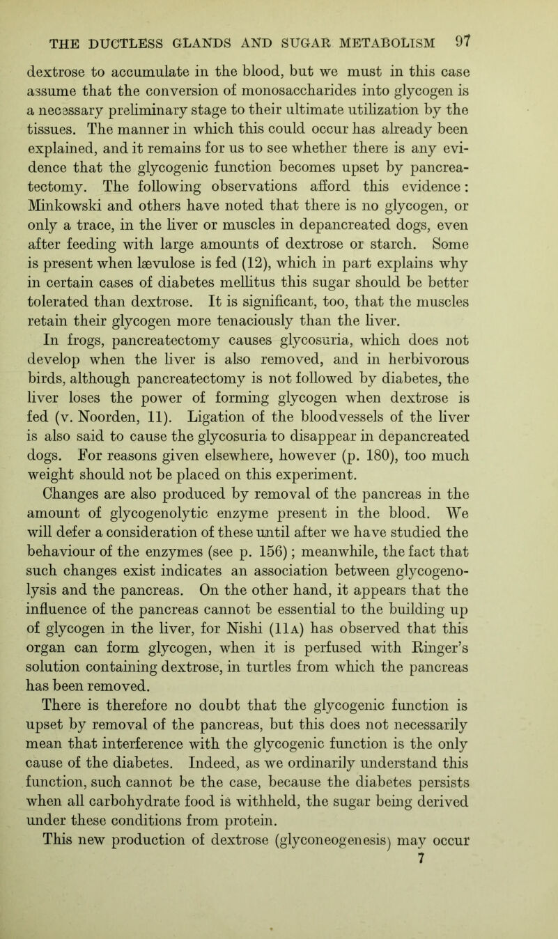 dextrose to accumulate in the blood, but we must in this case assume that the conversion of monosaccharides into glycogen is a necessary preliminary stage to their ultimate utilization by the tissues. The manner in which this could occur has already been explained, and it remains for us to see whether there is any evi- dence that the glycogenic function becomes upset by pancrea- tectomy. The following observations afford this evidence: Minkowski and others have noted that there is no glycogen, or only a trace, in the liver or muscles in depancreated dogs, even after feeding with large amounts of dextrose or starch. Some is present when lsevulose is fed (12), which in part explains why in certain cases of diabetes mellitus this sugar should be better tolerated than dextrose. It is significant, too, that the muscles retain their glycogen more tenaciously than the liver. In frogs, pancreatectomy causes glycosuria, which does not develop when the liver is also removed, and in herbivorous birds, although pancreatectomy is not followed by diabetes, the liver loses the power of forming glycogen when dextrose is fed (v. Noorden, 11). Ligation of the bloodvessels of the liver is also said to cause the glycosuria to disappear in depancreated dogs. For reasons given elsewhere, however (p. 180), too much weight should not be placed on this experiment. Changes are also produced by removal of the pancreas in the amount of glycogenolytic enzyme present in the blood. We will defer a consideration of these until after we have studied the behaviour of the enzymes (see p. 156); meanwhile, the fact that such changes exist indicates an association between glycogeno- lysis and the pancreas. On the other hand, it appears that the influence of the pancreas cannot be essential to the building up of glycogen in the liver, for Nishi (11a) has observed that this organ can form glycogen, when it is perfused with Ringer’s solution containing dextrose, in turtles from which the pancreas has been removed. There is therefore no doubt that the glycogenic function is upset by removal of the pancreas, but this does not necessarily mean that interference with the glycogenic function is the only cause of the diabetes. Indeed, as we ordinarily understand this function, such cannot be the case, because the diabetes persists when all carbohydrate food is withheld, the sugar being derived under these conditions from protein. This new production of dextrose (glyconeogenesis) may occur 7
