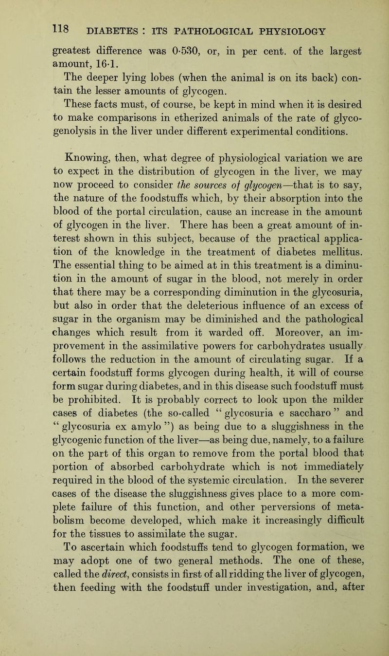 greatest difference was 0-530, or, in per cent, of tlie largest amount, 16-1. The deeper lying lobes (when the animal is on its back) con- tain the lesser amounts of glycogen. These facts must, of course, be kept in mind when it is desired to make comparisons in etherized animals of the rate of glyco- genolysis in the liver under different experimental conditions. Knowing, then, what degree of physiological variation we are to expect in the distribution of glycogen in the liver, we may now proceed to consider the sources of glycogen—that is to say, the nature of the foodstuffs which, by their absorption into the blood of the portal circulation, cause an increase in the amount of glycogen in the liver. There has been a great amount of in- terest shown in this subject, because of the practical applica- tion of the knowledge in the treatment of diabetes mellitus. The essential thing to be aimed at in this treatment is a diminu- tion in the amount of sugar in the blood, not merely in order that there may be a corresponding diminution in the glycosuria, but also in order that the deleterious influence of an excess of sugar in the organism may be diminished and the pathological changes which result from it warded off. Moreover, an im- provement in the assimilative powers for carbohydrates usually follows the reduction in the amount of circulating sugar. If a certain foodstuff forms glycogen during health, it will of course form sugar during diabetes, and in this disease such foodstuff must be prohibited. It is probably correct to look upon the milder cases of diabetes (the so-called “ glycosuria e saccharo ” and “ glycosuria ex amylo ”) as being due to a sluggishness in the glycogenic function of the liver—as being due, namely, to a failure on the part of this organ to remove from the portal blood that portion of absorbed carbohydrate which is not immediately required in the blood of the systemic circulation. In the severer cases of the disease the sluggishness gives place to a more com- plete failure of this function, and other perversions of meta- bolism become developed, which make it increasingly difficult for the tissues to assimilate the sugar. To ascertain which foodstuffs tend to glycogen formation, we may adopt one of two general methods. The one of these, called the direct, consists in first of all ridding the liver of glycogen, then feeding with the foodstuff under investigation, and, after