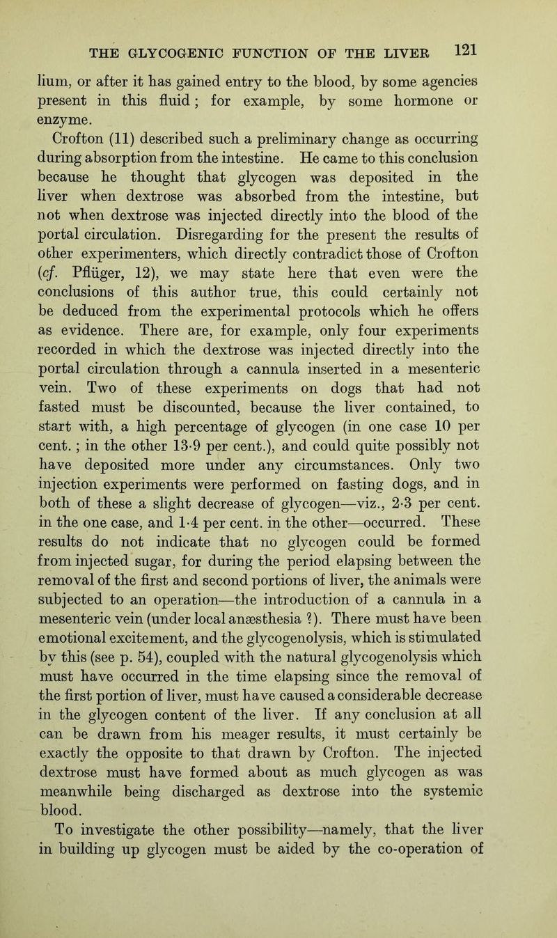 lium, or after it has gained entry to the blood, by some agencies present in this fluid; for example, by some hormone or enzyme. Crofton (11) described such a preliminary change as occurring during absorption from the intestine. He came to this conclusion because he thought that glycogen was deposited in the liver when dextrose was absorbed from the intestine, but not when dextrose was injected directly into the blood of the portal circulation. Disregarding for the present the results of other experimenters, which directly contradict those of Crofton (cf. Pfliiger, 12), we may state here that even were the conclusions of this author true, this could certainly not be deduced from the experimental protocols which he offers as evidence. There are, for example, only four experiments recorded in which the dextrose was injected directly into the portal circulation through a cannula inserted in a mesenteric vein. Two of these experiments on dogs that had not fasted must be discounted, because the liver contained, to start with, a high percentage of glycogen (in one case 10 per- cent. ; in the other 13-9 per cent.), and could quite possibly not have deposited more under any circumstances. Only two injection experiments were performed on fasting dogs, and in both of these a slight decrease of glycogen—viz., 2-3 per cent, in the one case, and 14 per cent, in the other—occurred. These results do not indicate that no glycogen could be formed from injected sugar, for during the period elapsing between the removal of the first and second portions of liver, the animals were subjected to an operation—the introduction of a cannula in a mesenteric vein (under local anaesthesia ?). There must have been emotional excitement, and the glycogenolysis, which is stimulated by this (see p. 54), coupled with the natural glycogenolysis which must have occurred in the time elapsing since the removal of the first portion of liver, must have caused a considerable decrease in the glycogen content of the liver. If any conclusion at all can be drawn from his meager results, it must certainly be exactly the opposite to that drawn by Crofton. The injected dextrose must have formed about as much glycogen as was meanwhile being discharged as dextrose into the systemic blood. To investigate the other possibility—namely, that the liver in building up glycogen must be aided by the co-operation of