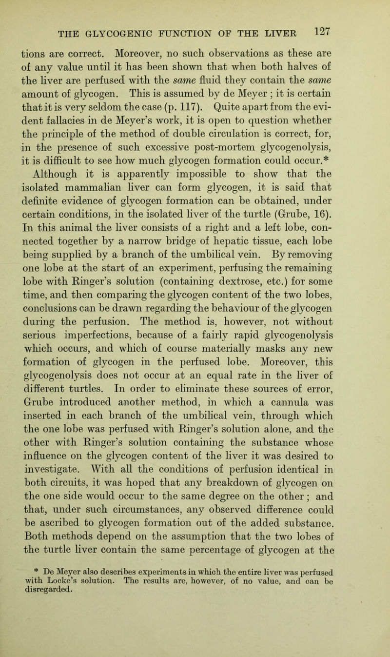 tions are correct. Moreover, no such observations as these are of any value until it has been shown that when both halves of the liver are perfused with the same fluid they contain the same amount of glycogen. This is assumed by de Meyer ; it is certain that it is very seldom the case (p. 117). Quite apart from the evi- dent fallacies in de Meyer’s work, it is open to question whether the principle of the method of double circulation is correct, for, in the presence of such excessive post-mortem glycogenolysis, it is difficult to see how much glycogen formation could occur.* Although it is apparently impossible to show that the isolated mammalian liver can form glycogen, it is said that definite evidence of glycogen formation can be obtained, under certain conditions, in the isolated liver of the turtle (Grube, 16). In this animal the liver consists of a right and a left lobe, con- nected together by a narrow bridge of hepatic tissue, each lobe being supplied by a branch of the umbilical vein. By removing one lobe at the start of an experiment, perfusing the remaining lobe with Ringer’s solution (containing dextrose, etc.) for some time, and then comparing the glycogen content of the two lobes, conclusions can be drawn regarding the behaviour of the glycogen during the perfusion. The method is, however, not without serious imperfections, because of a fairly rapid glycogenolysis which occurs, and which of course materially masks any new formation of glycogen in the perfused lobe. Moreover, this glycogenolysis does not occur at an equal rate in the liver of different turtles. In order to eliminate these sources of error, Grube introduced another method, in which a cannula was inserted in each branch of the umbilical vein, through which the one lobe was perfused with Ringer’s solution alone, and the other with Ringer’s solution containing the substance whose influence on the glycogen content of the liver it was desired to investigate. With all the conditions of perfusion identical in both circuits, it was hoped that any breakdown of glycogen on the one side would occur to the same degree on the other; and that, under such circumstances, any observed difference could be ascribed to glycogen formation out of the added substance. Both methods depend on the assumption that the two lobes of the turtle liver contain the same percentage of glycogen at the * De Meyer also describes experiments in which the entire liver was perfused with Locke’s solution. The results are, however, of no value, and can be disregarded.