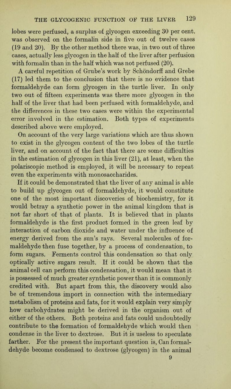 lobes were perfused, a surplus of glycogen exceeding 30 per cent, was observed on the formalin side in five out of twelve cases (19 and 20). By the other method there was, in two out of three cases, actually less glycogen in the hall of the liver after perfusion with formalin than in the half which was not perfused (20). A careful repetition of Grube’s work by Schondorff and Grebe (17) led them to the conclusion that there is no evidence that formaldehyde can form glycogen in the turtle liver. In only two out of fifteen experiments was there more glycogen in the half of the liver that had been perfused with formaldehyde, and the differences in these two cases were within the experimental error involved in the estimation. Both types of experiments described above were employed. On account of the very large variations which are thus shown to exist in the glycogen content of the two lobes of the turtle liver, and on account of the fact that there are some difficulties in the estimation of glycogen in this liver (21), at least, when the polariscopic method is employed, it will be necessary to repeat even the experiments with monosaccharides. If it could be demonstrated that the liver of any animal is able to build up glycogen out of formaldehyde, it would constitute one of the most important discoveries of biochemistry, for it would betray a synthetic power in the animal kingdom that is not far short of that of plants. It is believed that in plants formaldehyde is the first product formed in the green leaf by interaction of carbon dioxide and water under the influence of energy derived from the sun’s rays. Several molecules of for- maldehyde then fuse together, by a process of condensation, to form sugars. Ferments control this condensation so that only optically active sugars result. If it could be shown that the animal cell can perform this condensation, it would mean that it is possessed of much greater synthetic power than it is commonly credited with. But apart from this, the discovery would also be of tremendous import in connection with the intermediary metabolism of proteins and fats, for it would explain very simply how carbohydrates might be derived in the organism out of either of the others. Both proteins and fats could undoubtedly contribute to the formation of formaldehyde which would then condense in the liver to dextrose. But it is useless to speculate farther. For the present the important question is, Can formal- dehyde become condensed to dextrose (glycogen) in the animal