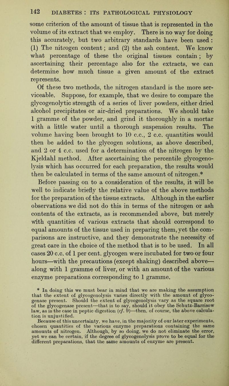 some criterion of the amount of tissue that is represented in the volume of its extract that we employ. There is no way for doing this accurately, but two arbitrary standards have been used : (1) The nitrogen content; and (2) the ash content. We know what percentage of these the original tissues contain; by ascertaining their percentage also for the extracts, we can determine how much tissue a given amount of the extract represents. Of these two methods, the nitrogen standard is the more ser- viceable. Suppose, for example, that we desire to compare the glycogenolytic strength of a series of liver powders, either dried alcohol precipitates or air-dried preparations. We should take 1 gramme of the powder, and grind it thoroughly in a mortar with a little water until a thorough suspension results. The volume having been brought to 10 c.c., 2 c.c. quantities would then be added to the glycogen solutions, as above described, and 2 or 4 c.c. used for a determination of the nitrogen by the Kjeldahl method. After ascertaining the percentile glyeogeno- lysis which has occurred for each preparation, the results would then be calculated in terms of the same amount of nitrogen.* Before passing on to a consideration of the results, it will be well to indicate briefly the relative value of the above methods for the preparation of the tissue extracts. Although in the earlier observations we did not do this in terms of the nitrogen or ash contents of the extracts, as is recommended above, but merely with quantities of various extracts that should correspond to equal amounts of the tissue used in preparing them, yet the com- parisons are instructive, and they demonstrate the necessity of great care in the choice of the method that is to be used. In all cases 20 c.c. of 1 per cent, glycogen were incubated for two or four hours—with the precautions (except shaking) described above—- along with 1 gramme of liver, or with an amount of the various enzyme preparations corresponding to 1 gramme. * In doing this we must bear in mind that we are making the assumption that the extent of glycogenolysis varies directly with the amount of glyco- genase present. Should the extent of glycogenolysis vary as the square root of the glycogenase present—that is to say, should it obey the Schutz-Barrisow law, as is the case in peptic digestion (c/. 9)—then, of course, the above calcula- tion is unjustified. Because of this uncertainty, we have, in the majority of our later experiments, chosen quantities of the various enzyme preparations containing the same amounts of nitrogen. Although, by so doing, we do not eliminate the error, yet we can be certain, if the degree of glycogenolysis prove to be equal for the different preparations, that the same amounts of enzyme are present.