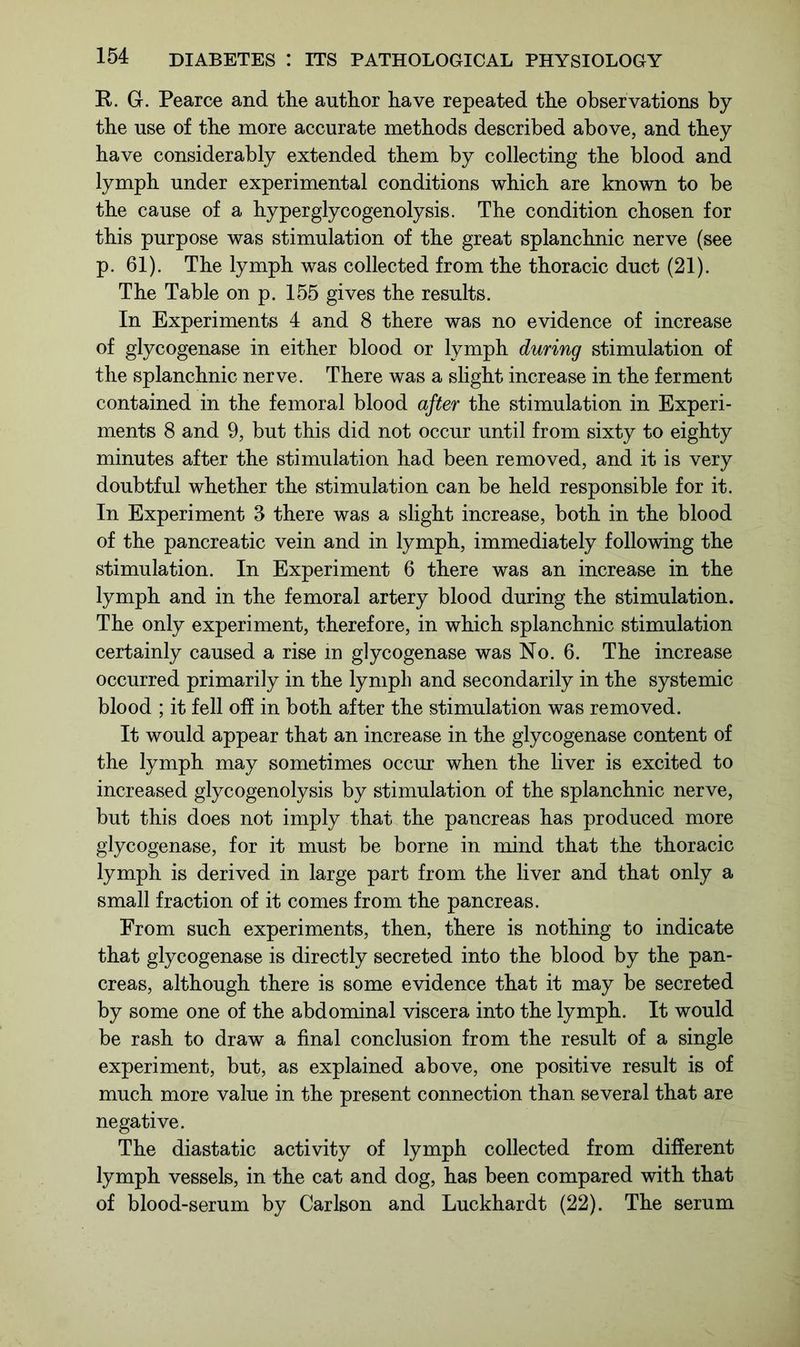 R. G. Pearce and the author have repeated the observations by the use of the more accurate methods described above, and they have considerably extended them by collecting the blood and lymph under experimental conditions which are known to be the cause of a hyperglycogenolysis. The condition chosen for this purpose was stimulation of the great splanchnic nerve (see p. 61). The lymph was collected from the thoracic duct (21). The Table on p. 155 gives the results. In Experiments 4 and 8 there was no evidence of increase of glycogenase in either blood or lymph during stimulation of the splanchnic nerve. There was a slight increase in the ferment contained in the femoral blood after the stimulation in Experi- ments 8 and 9, but this did not occur until from sixty to eighty minutes after the stimulation had been removed, and it is very doubtful whether the stimulation can be held responsible for it. In Experiment 3 there was a slight increase, both in the blood of the pancreatic vein and in lymph, immediately following the stimulation. In Experiment 6 there was an increase in the lymph and in the femoral artery blood during the stimulation. The only experiment, therefore, in which splanchnic stimulation certainly caused a rise in glycogenase was No. 6. The increase occurred primarily in the lymph and secondarily in the systemic blood ; it fell off in both after the stimulation was removed. It would appear that an increase in the glycogenase content of the lymph may sometimes occur when the liver is excited to increased glycogenolysis by stimulation of the splanchnic nerve, but this does not imply that the pancreas has produced more glycogenase, for it must be borne in mind that the thoracic lymph is derived in large part from the liver and that only a small fraction of it comes from the pancreas. From such experiments, then, there is nothing to indicate that glycogenase is directly secreted into the blood by the pan- creas, although there is some evidence that it may be secreted by some one of the abdominal viscera into the lymph. It would be rash to draw a final conclusion from the result of a single experiment, but, as explained above, one positive result is of much more value in the present connection than several that are negative. The diastatic activity of lymph collected from different lymph vessels, in the cat and dog, has been compared with that of blood-serum by Carlson and Luckhardt (22). The serum