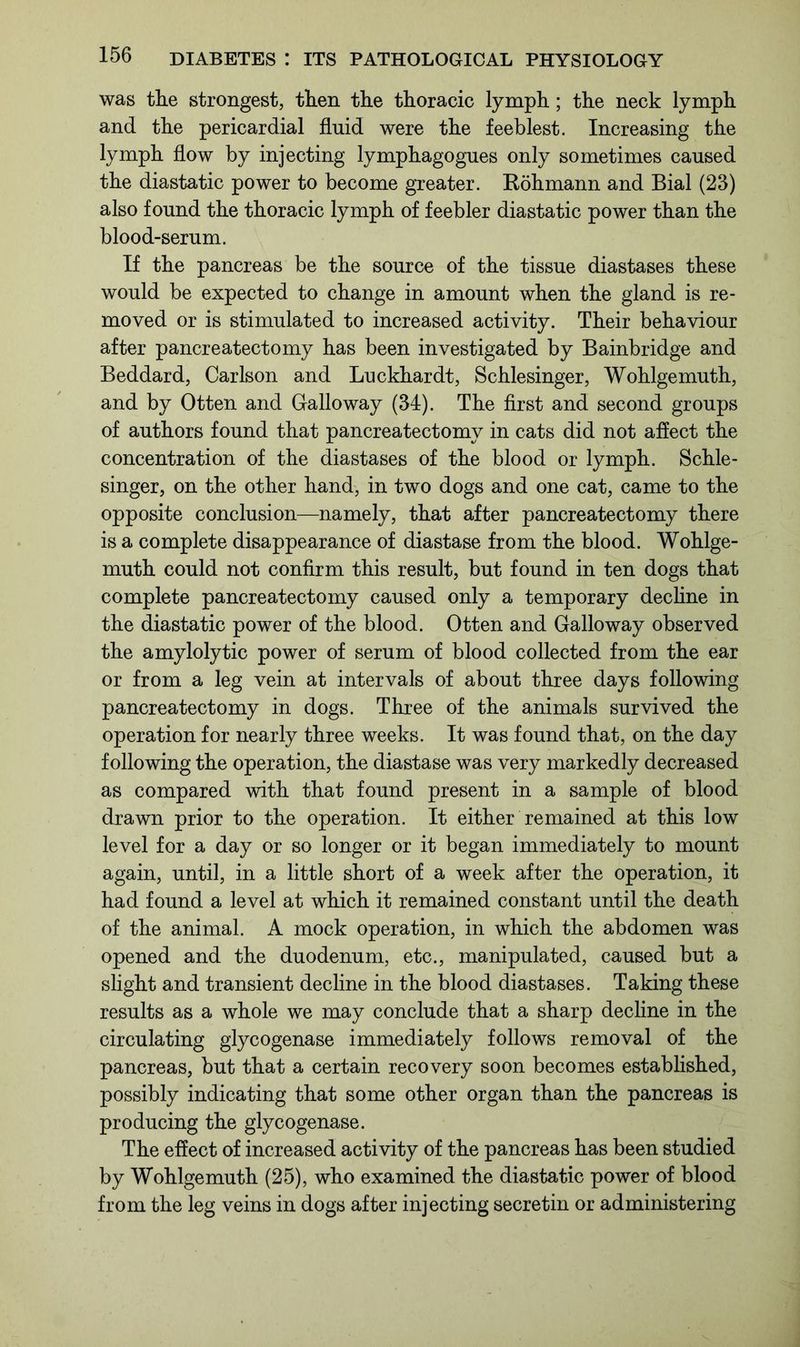 was the strongest, then the thoracic lymph; the neck lymph and the pericardial fluid were the feeblest. Increasing the lymph flow by injecting lymphagogues only sometimes caused the diastatic power to become greater. Bohmann and Bial (23) also found the thoracic lymph of feebler diastatic power than the blood-serum. If the pancreas be the source of the tissue diastases these would be expected to change in amount when the gland is re- moved or is stimulated to increased activity. Their behaviour after pancreatectomy has been investigated by Bainbridge and Beddard, Carlson and Luckhardt, Schlesinger, Wohlgemuth, and by Otten and Galloway (34). The first and second groups of authors found that pancreatectomy in cats did not affect the concentration of the diastases of the blood or lymph. Schle- singer, on the other hand, in two dogs and one cat, came to the opposite conclusion—namely, that after pancreatectomy there is a complete disappearance of diastase from the blood. Wohlge- muth could not confirm this result, but found in ten dogs that complete pancreatectomy caused only a temporary decline in the diastatic power of the blood. Otten and Galloway observed the amylolytic power of serum of blood collected from the ear or from a leg vein at intervals of about three days following pancreatectomy in dogs. Three of the animals survived the operation for nearly three weeks. It was found that, on the day following the operation, the diastase was very markedly decreased as compared with that found present in a sample of blood drawn prior to the operation. It either remained at this low level for a day or so longer or it began immediately to mount again, until, in a little short of a week after the operation, it had found a level at which it remained constant until the death of the animal. A mock operation, in which the abdomen was opened and the duodenum, etc., manipulated, caused but a slight and transient decline in the blood diastases. Taking these results as a whole we may conclude that a sharp decline in the circulating glycogenase immediately follows removal of the pancreas, but that a certain recovery soon becomes established, possibly indicating that some other organ than the pancreas is producing the glycogenase. The effect of increased activity of the pancreas has been studied by Wohlgemuth (25), who examined the diastatic power of blood from the leg veins in dogs after injecting secretin or administering
