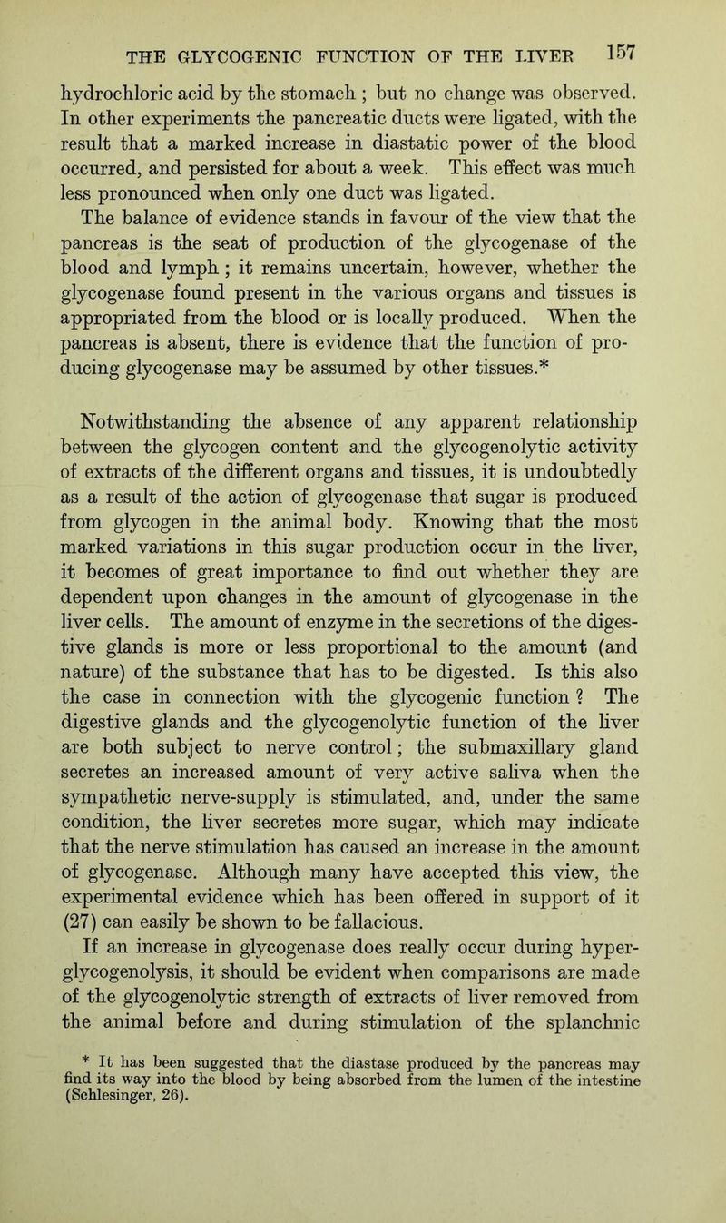 hydrochloric acid by the stomach ; but no change was observed. In other experiments the pancreatic ducts were ligated, with the result that a marked increase in diastatic power of the blood occurred, and persisted for about a week. This effect was much less pronounced when only one duct was ligated. The balance of evidence stands in favour of the view that the pancreas is the seat of production of the glycogenase of the blood and lymph; it remains uncertain, however, whether the glycogenase found present in the various organs and tissues is appropriated from the blood or is locally produced. When the pancreas is absent, there is evidence that the function of pro- ducing glycogenase may be assumed by other tissues.* Notwithstanding the absence of any apparent relationship between the glycogen content and the glycogenolytic activity of extracts of the different organs and tissues, it is undoubtedly as a result of the action of glycogenase that sugar is produced from glycogen in the animal body. Knowing that the most marked variations in this sugar production occur in the liver, it becomes of great importance to find out whether they are dependent upon changes in the amount of glycogenase in the liver cells. The amount of enzyme in the secretions of the diges- tive glands is more or less proportional to the amount (and nature) of the substance that has to be digested. Is this also the case in connection with the glycogenic function ? The digestive glands and the glycogenolytic function of the liver are both subject to nerve control; the submaxillary gland secretes an increased amount of very active saliva when the sympathetic nerve-supply is stimulated, and, under the same condition, the liver secretes more sugar, which may indicate that the nerve stimulation has caused an increase in the amount of glycogenase. Although many have accepted this view, the experimental evidence which has been offered in support of it (27) can easily be shown to be fallacious. If an increase in glycogenase does really occur during hyper- glycogenolysis, it should be evident when comparisons are made of the glycogenolytic strength of extracts of liver removed from the animal before and during stimulation of the splanchnic * It has been suggested that the diastase produced by the pancreas may find its way into the blood by being absorbed from the lumen of the intestine (Schlesinger, 26).