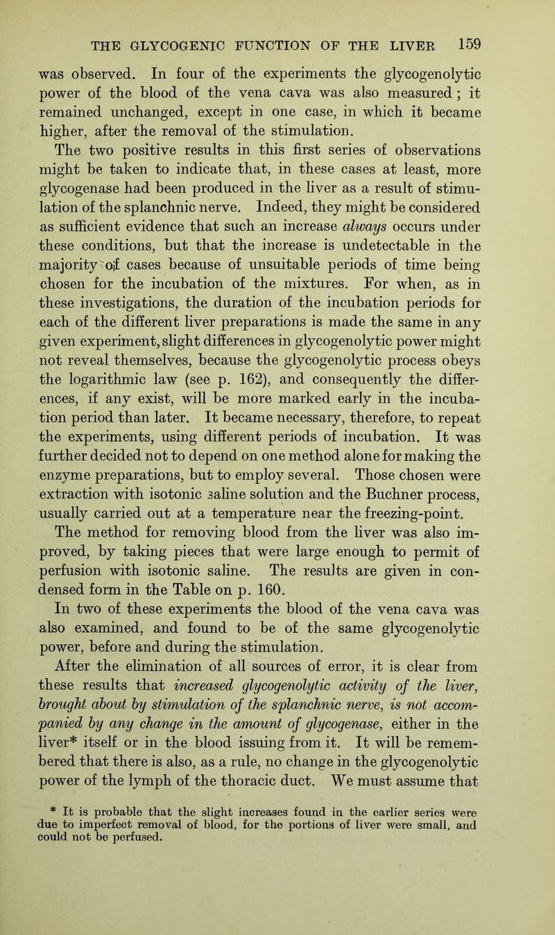 was observed. In four of tbe experiments the glycogenolytic power of the blood of the vena cava was also measured; it remained unchanged, except in one case, in which it became higher, after the removal of the stimulation. The two positive results in this first series of observations might be taken to indicate that, in these cases at least, more glycogenase had been produced in the liver as a result of stimu- lation of the splanchnic nerve. Indeed, they might be considered as sufficient evidence that such an increase always occurs under these conditions, but that the increase is undetectable in the majority oif cases because of unsuitable periods of time being chosen for the incubation of the mixtures. For when, as in these investigations, the duration of the incubation periods for each of the different liver preparations is made the same in any given experiment, slight differences in glycogenolytic power might not reveal themselves, because the glycogenolytic process obeys the logarithmic law (see p. 162), and consequently the differ- ences, if any exist, will be more marked early in the incuba- tion period than later. It became necessary, therefore, to repeat the experiments, using different periods of incubation. It was further decided not to depend on one method alone for making the enzyme preparations, but to employ several. Those chosen were extraction with isotonic saline solution and the Buchner process, usually carried out at a temperature near the freezing-point. The method for removing blood from the liver was also im- proved, by taking pieces that were large enough to permit of perfusion with isotonic saline. The results are given in con- densed form in the Table on p. 160. In two of these experiments the blood of the vena cava was also examined, and found to be of the same glycogenolytic power, before and during the stimulation. After the elimination of all sources of error, it is clear from these results that increased glycogenolytic activity of the liver, brought about by stimulation of the splanchnic nerve, is not accom- panied by any change in the amount of glycogenase, either in the liver* itself or in the blood issuing from it. It will be remem- bered that there is also, as a rule, no change in the glycogenolytic power of the lymph of the thoracic duct. We must assume that * It is probable that the slight increases found in the earlier series were due to imperfect removal of blood, for the portions of liver were small, and could not be perfused.
