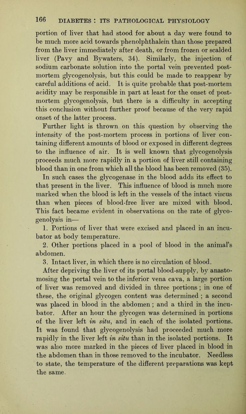 portion of liver that had stood for about a day were found to be much more acid towards phenolphthalein than those prepared from the liver immediately after death, or from frozen or scalded liver (Pavy and Bywaters, 34). Similarly, the injection of sodium carbonate solution into the portal vein prevented post- mortem glycogenolysis, but this could be made to reappear by careful additions of acid. It is quite probable that post-mortem acidity may be responsible in part at least for the onset of post- mortem glycogenolysis, but there is a difficulty in accepting this conclusion without further proof because of the very rapid onset of the latter process. Further light is thrown on this question by observing the intensity of the post-mortem process in portions of liver con- taining different amounts of blood or exposed in different degrees to the influence of air. It is well known that glycogenolysis proceeds much more rapidly in a portion of liver still containing blood than in one from which all the blood has been removed (35). In such cases the glycogenase in the blood adds its effect to that present in the liver. This influence of blood is much more marked when the blood is left in the vessels of the intact viscus than when pieces of blood-free liver are mixed with blood. This fact became evident in observations on the rate of glyco- genolysis in— 1. Portions of liver that were excised and placed in an incu- bator at body temperature. 2. Other portions placed in a pool of blood in the animal’s abdomen. 3. Intact liver, in which there is no circulation of blood. After depriving the liver of its portal blood-supply, by anasto- mosing the portal vein to the inferior vena cava, a large portion of liver was removed and divided in three portions; in one of these, the original glycogen content was determined ; a second was placed in blood in the abdomen; and a third in the incu- bator. After an hour the glycogen was determined in portions of the liver left in situ, and in each of the isolated portions. It was found that glycogenolysis had proceeded much more rapidly in the liver left in situ than in the isolated portions. It was also more marked in the pieces of liver placed in blood in the abdomen than in those removed to the incubator. Needless to state, the temperature of the different preparations was kept the same.