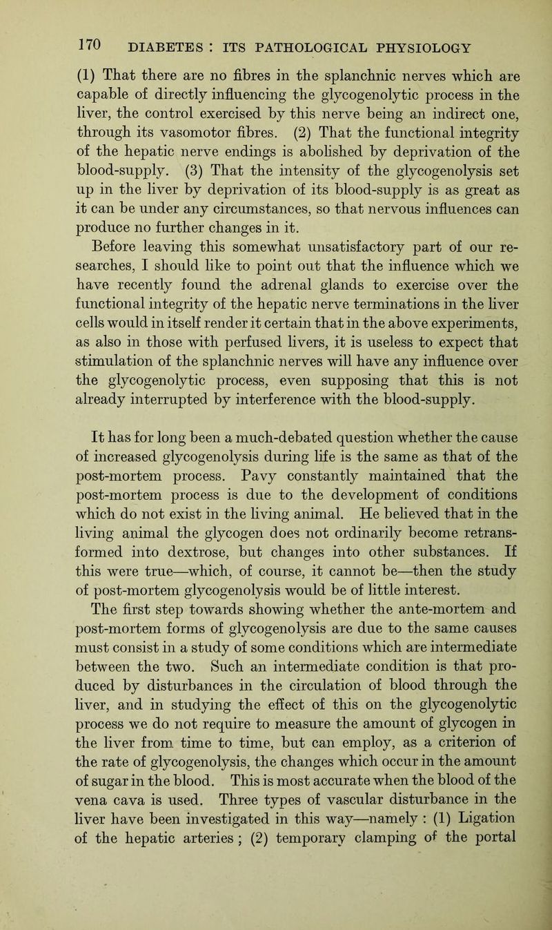 (1) That there are no fibres in the splanchnic nerves which are capable of directly influencing the glycogenolytic process in the liver, the control exercised by this nerve being an indirect one, through its vasomotor fibres. (2) That the functional integrity of the hepatic nerve endings is abolished by deprivation of the blood-supply. (3) That the intensity of the glycogenolysis set up in the liver by deprivation of its blood-supply is as great as it can be under any circumstances, so that nervous influences can produce no further changes in it. Before leaving this somewhat unsatisfactory part of our re- searches, I should like to point out that the influence which we have recently found the adrenal glands to exercise over the functional integrity of the hepatic nerve terminations in the liver cells would in itself render it certain that in the above experiments, as also in those with perfused livers, it is useless to expect that stimulation of the splanchnic nerves will have any influence over the glycogenolytic process, even supposing that this is not already interrupted by interference with the blood-supply. It has for long been a much-debated question whether the cause of increased glycogenolysis during life is the same as that of the post-mortem process. Pavy constantly maintained that the post-mortem process is due to the development of conditions which do not exist in the living animal. He believed that in the living animal the glycogen does not ordinarily become retrans- formed into dextrose, but changes into other substances. If this were true—which, of course, it cannot be—then the study of post-mortem glycogenolysis would be of little interest. The first step towards showing whether the ante-mortem and post-mortem forms of glycogenolysis are due to the same causes must consist in a study of some conditions which are intermediate between the two. Such an intermediate condition is that pro- duced by disturbances in the circulation of blood through the liver, and in studying the effect of this on the glycogenolytic process we do not require to measure the amount of glycogen in the liver from time to time, but can employ, as a criterion of the rate of glycogenolysis, the changes which occur in the amount of sugar in the blood. This is most accurate when the blood of the vena cava is used. Three types of vascular disturbance in the liver have been investigated in this way—namely : (1) Ligation of the hepatic arteries ; (2) temporary clamping of the portal