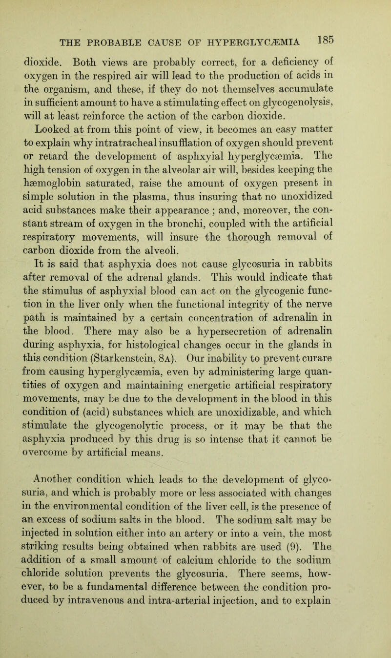 dioxide. Both views are probably correct, for a deficiency of oxygen in the respired air will lead to the production of acids in the organism, and these, if they do not themselves accumulate in sufficient amount to have a stimulating effect on glycogenolysis, will at least reinforce the action of the carbon dioxide. Looked at from this point of view, it becomes an easy matter to explain why intratracheal insufflation of oxygen should prevent or retard the development of asphxyial hyperglycsemia. The high tension of oxygen in the alveolar air will, besides keeping the haemoglobin saturated, raise the amount of oxygen present in simple solution in the plasma, thus insuring that no unoxidized acid substances make their appearance ; and, moreover, the con- stant stream of oxygen in the bronchi, coupled with the artificial respiratory movements, will insure the thorough removal of carbon dioxide from the alveoli. It is said that asphyxia does not cause glycosuria in rabbits after removal of the adrenal glands. This would indicate that the stimulus of asphyxial blood can act on the glycogenic func- tion in the liver only when the functional integrity of the nerve path is maintained by a certain concentration of adrenalin in the blood. There may also be a hypersecretion of adrenalin during asphyxia, for histological changes occur in the glands in this condition (Starkenstein, 8a). Our inability to prevent curare from causing hyperglycsemia, even by administering large quan- tities of oxygen and maintaining energetic artificial respiratory movements, may be due to the development in the blood in this condition of (acid) substances which are unoxidizable, and which stimulate the glycogenolytic process, or it may be that the asphyxia produced by this drug is so intense that it cannot be overcome by artificial means. Another condition which leads to the development of glyco- suria, and which is probably more or less associated with changes in the environmental condition of the liver cell, is the presence of an excess of sodium salts in the blood. The sodium salt may be injected in solution either into an artery or into a vein, the most striking results being obtained when rabbits are used (9). The addition of a small amount of calcium chloride to the sodium chloride solution prevents the glycosuria. There seems, how- ever, to be a fundamental difference between the condition pro- duced by intravenous and intra-arterial injection, and to explain