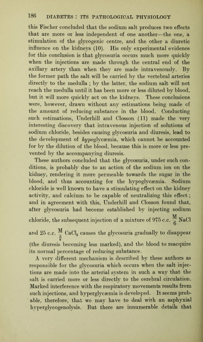 this Fischer concluded that the sodium salt produces two effects that are more or less independent of one another—the one, a stimulation of the glycogenic centre, and the other a diuretic influence on the kidneys (10). His only experimental evidence for this conclusion is that glycosuria occurs much more quickly when the injections are made through the central end of the axillary artery than when they are made intravenously. By the former path the salt will be carried by the vertebral arteries directly to the medulla ; by the latter, the sodium salt will not reach the medulla until it has been more or less diluted by blood, but it will more quickly act on the kidneys. These conclusions were, however, drawn without any estimations being made of the amount of reducing substance in the blood. Conducting such estimations, Underhill and Closson (11) made the very interesting discovery that intravenous injection of solutions of sodium chloride, besides causing glycosuria and diuresis, lead to the development of fo/poglycsemia, which cannot be accounted for by the dilution of the blood, because this is more or less pre- vented by the accompanying diuresis. These authors concluded that the glycosuria, under such con- ditions, is probably due to an action of the sodium ion on the kidney, rendering it more permeable towards the sugar in the blood, and thus accounting for the hypoglycsemia. Sodium chloride is well known to have a stimulating effect on the kidney activity, and calcium to be capable of neutralizing this effect; and in agreement with this, Underhill and Closson found that, after glycosuria had become established by injecting sodium M chloride, the subsequent injection of a mixture of 975 c.c. NaCl and 25 c.c. M CaCl2 causes the glycosuria gradually to disappear ¥ (the diuresis becoming less marked), and the blood to reacquire its normal percentage of reducing substance. A very different mechanism is described by these authors as responsible for the glycosuria which occurs when the salt injec- tions are made into the arterial system in such a way that the salt is carried more or less directly to the cerebral circulation. Marked interference with the respiratory movements results from such injections, and hyperglycsemia is developed. It seems prob- able, therefore, that we may have to deal with an asphyxial hyperglycogenolysis. But there are innumerable details that