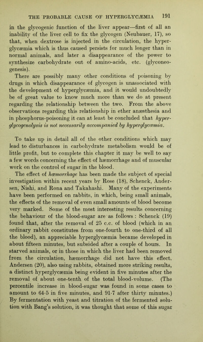 in the glycogenic function of the liver appear—first of all an inability of the liver cell to fix the glycogen (Neubauer, 17), so that, when dextrose is injected in the circulation, the hyper- glyceemia which is thus caused persists for much longer than in normal animals, and later a disappearance of the power to synthesize carbohydrate out of amino-acids, etc. (glyconeo- genesis). There are possibly many other conditions of poisoning by drugs in which disappearance of glycogen is unassociated with the development of hyperglycsemia, and it would undoubtedly be of great value to know much more than we do at present regarding the relationship between the two. From the above observations regarding this relationship in ether anaesthesia and in phosphorus-poisoning it can at least be concluded that hyper- glycogenolysis is not necessarily accompanied by hyperglyccemia. To take up in detail all of the other conditions which may lead to disturbances in carbohydrate metabolism would be of little profit, but to complete this chapter it may be well to say a few words concerning the effect of haemorrhage and of muscular work on the control of sugar in the blood. The effect of hcemorrhage has been made the subject of special investigation within recent years by Rose (18), Schenck, Ander- sen, Nishi, and Rona and Takahashi. Many of the experiments have been performed on rabbits, in which, being small animals, the effects of the removal of even small amounts of blood become very marked. Some of the most interesting results concerning the behaviour of the blood-sugar are as follows : Schenck (19) found that, after the removal of 25 c.c. of blood (which in an ordinary rabbit constitutes from one-fourth to one-third of all the blood), an appreciable hyperglycsemia became developed in about fifteen minutes, but subsided after a couple of hours. In starved animals, or in those in which the liver had been removed from the circulation, haemorrhage did not have this effect. Andersen (20), also using rabbits, obtained more striking results, a distinct hyperglycsemia being evident in five minutes after the removal of about one-tenth of the total blood-volume. (The percentile increase in blood-sugar was found in some cases to amount to 64-5 in five minutes, and 91-7 after thirty minutes.) By fermentation with yeast and titration of the fermented solu- tion with Bang’s solution, it was thought that some of this sugar