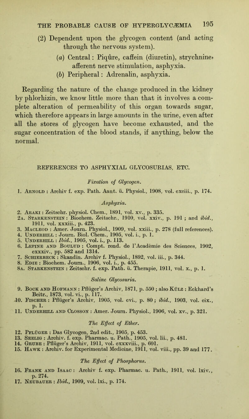 (2) Dependent upon the glycogen content (and acting through the nervous system). (a) Central: Piqure, caffein (diuretin), strychnine? afferent nerve stimulation, asphyxia. (b) Peripheral: Adrenalin, asphyxia. Regarding the nature of the change produced in the kidney by phlorhizin, we know little more than that it involves a com- plete alteration of permeability of this organ towards sugar, which therefore appears in large amounts in the urine, even after all the stores of glycogen have become exhausted, and the sugar concentration of the blood stands, if anything, below the normal. REFERENCES TO ASPHYXIAL GLYCOSURIAS, ETC. Fixation of Glycogen. 1. Arnold : Archiv f. exp. Path. Aant. ii. Physiol., 1908, vol. cxciii., p. 174. Asphyxia. 2. Araki : Zeitschr. physiol. Chem., 1891, vol. xv., p. 335. 2a. Starkenstein : Biochem. Zeitschr., 1910, vol. xxiv., p. 191 ; and ibid., 1911, vol. xxxiii., p. 423. 3. Macleod : Amer. Journ. Physiol., 1909, vol. xxiii., p. 278 (full references). 4. Underhill : Journ. Biol. Chem., 1905, vol. i., p. 1. 5. Underhill : Ibid., 1905, vol. i., p. 113. 6. Lepine and Bottlud : Compt. rend, de l’Academie des Sciences, 1902, cxxxiv., pp. 582 and 1314. 7. Schierbeck : Skandin. Archiv f. Physiol., 1892, vol. iii., p. 344. 8. Edie : Biochem. Journ., 1906, vol. i., p. 455. 8a. Starkenstein : Zeitschr. f. exp. Path. ii. Therapie, 1911, vol. x., p. 1. Saline Glycosuria. 9. Bock and Hofmann : Pfliiger’s Archiv, 1871, p. 550 ; also Kulz : Eckhard’s Beitr., 1873, vol. vi., p. 117. JO. Fischer : Pfliiger’s Archiv, 1905, vol. cvi., p. 80 ; ibid., 1903, vol. cix., p. 1. 11. Underhill and Closson : Amer. Journ. Physiol., 1906, vol. xv., p. 321. The Effect of Ether. 12. Pflhger : Das Glycogen, 2nd edit., 1905, p. 453. 13. Seelig : Archiv. f. exp. Pharmac. u. Path., 1905, vol. Iii., p. 481. 14. Grube : Pfliiger’s Archiv, 1911, vol. cxxxviii., p. 601. 15. Hawk : Archiv. for Experimental Medicine, 1911, vol. viii., pp. 39 and 177. The Effect of Phosphorus. 16. Frank and Isaac: Archiv f. exp. Pharmac. u. Path., 1911, vol. lxiv., p. 274. 17. Neubauer : Ibid., 1909, vol. lxi., p. 174.