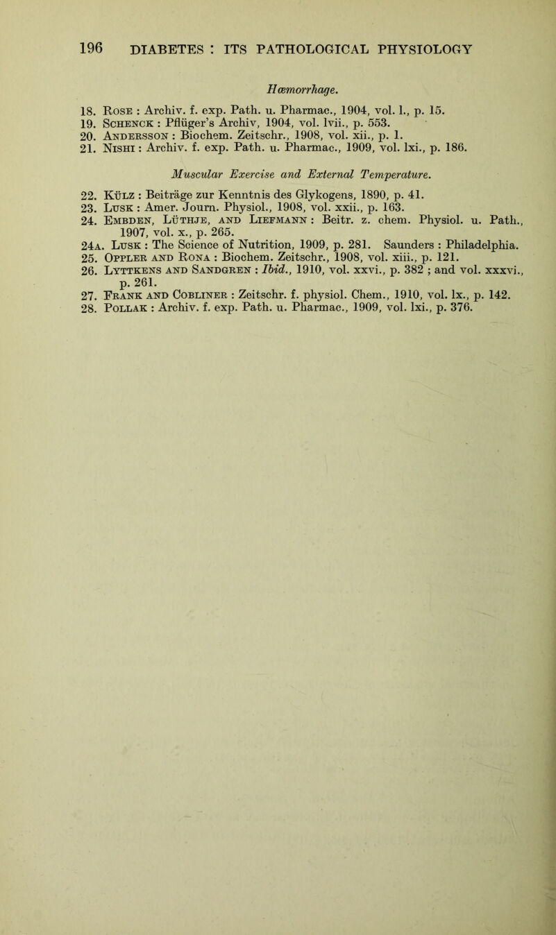Haemorrhage. 18. Rose : Archiv. f. exp. Path. u. Pharmac., 1904, vol. L, p. 15. 19. Schenck : Pfluger’s Archiv, 1904, vol. lvii., p. 553. 20. Andersson : Biochem. Zeitschr., 1908, vol. xii., p. 1. 21. Nishi : Archiv. f. exp. Path. u. Pharmac., 1909, vol. lxi., p. 186. Muscular Exercise and External Temperature. 22. Kulz : Beitrage zur Kenntnis des Glykogens, 1890, p. 41. 23. Lusk : Amer. Joum. Physiol., 1908, vol. xxii., p. 163. 24. Embden, Luthje, and Liefmann : Beitr. z. chem. Physiol, u. Path. 1907, vol. x., p. 265. 24a. Lusk : The Science of Nutrition, 1909, p. 281. Saunders : Philadelphia. 25. Oppler and Rona : Biochem. Zeitschr., 1908, vol. xiii., p. 121. 26. Lyttkens and Sandgren : Ibid., 1910, vol. xxvi., p. 382 ; and vol. xxxvi. p. 261. 27. Prank and Cobliner : Zeitschr. f. physiol. Chem., 1910, vol. lx., p. 142. 28. Pollak : Archiv. f. exp. Path. u. Pharmac., 1909, vol. lxi., p. 376.