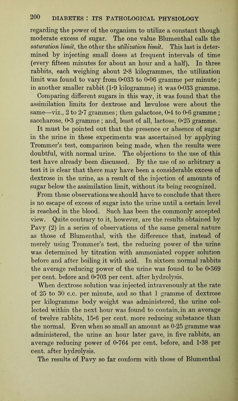 regarding the power of the organism to utilize a constant though moderate excess of sugar. The one value Blumenthal calls the saturation limit, the other the utilization limit. This last is deter- mined by injecting small doses at frequent intervals of time (every fifteen minutes for about an hour and a half). In three rabbits, each weighing about 2*8 kilogrammes, the utilization limit was found to vary from 0*033 to 0*06 gramme per minute ; in another smaller rabbit (1*9 kilogramme) it was 0*033 gramme. Comparing different sugars in this way, it was found that the assimilation limits for dextrose and lsevulose were about the same—viz., 2 to 2*7 grammes; then galactose, 0*4 to 0*6 gramme ; saccharose, 0*3 gramme; and, least of all, lactose, 0*25 gramme. It must be pointed out that the presence or absence of sugar in the urine in these experiments was ascertained by applying Trommer’s test, comparison being made, when the results were doubtful, with normal urine. The objections to the use of this test have already been discussed. By the use of so arbitrary a test it is clear that there may have been a considerable excess of dextrose in the urine, as a result of the injection of amounts of sugar below the assimilation limit, without its being recognized. From these observations we should have to conclude that there is no escape of excess of sugar into the urine until a certain level is reached in the blood. Such has been the commonly accepted view. Quite contrary to it, however, are the results obtained by Pavy (2) in a series of observations of the same general nature as those of Blumenthal, with the difference that, instead of merely using Trommer’s test, the reducing power of the urine was determined by titration with ammoniated copper solution before and after boiling it with acid. In sixteen normal rabbits the average reducing power of the urine was found to be 0*369 per cent, before and 0*703 per cent, after hydrolysis. When dextrose solution was injected intravenously at the rate of 25 to 30 c.c. per minute, and so that 1 gramme of dextrose per kilogramme body weight was administered, the urine col- lected within the next hour was found to contain, in an average of twelve rabbits, 15*6 per cent, more reducing substance than the normal. Even when so small an amount as 0-25 gramme was administered, the urine an hour later gave, in five rabbits, an average reducing power of 0*764 per cent, before, and 1*38 per cent, after hydrolysis. The results of Pavy so far conform with those of Blumenthal
