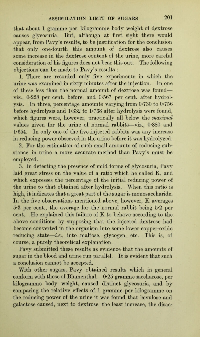that about 1 gramme per kilogramme body weight of dextrose causes glycosuria. But, although at first sight there would appear, from Pavy’s results, to be justification for the conclusion that only one-fourth this amount of dextrose also causes some increase in the dextrose content of the urine, more careful consideration of his figures does not bear this out. The following objections can be made to Pavy’s results : 1. There are recorded only five experiments in which the urine was examined in sixty minutes after the injection. In one of these less than the normal amount of dextrose was found— viz., 0*228 per cent, before, and 0*567 per cent, after hydrol- ysis. In three, percentage amounts varying from 0*730 to 0*756 before hydrolysis and 1*332 to 1*768 after hydrolysis were found, which figures were, however, practically all below the maximal values given for the urine of normal rabbits—viz., 0*880 and 1*654. In only one of the five injected rabbits was any increase in reducing power observed in the urine before it was hydrolyzed. 2. For the estimation of such small amounts of reducing sub- stance in urine a more accurate method than Pavy’s must be employed. 3. In detecting the presence of mild forms of glycosuria, Pavy laid great stress on the value of a ratio which he called K, and which expresses the percentage of the initial reducing power of the urine to that obtained after hydrolysis. When this ratio is high, it indicates that a great part of the sugar is monosaccharide. In the five observations mentioned above, however, K averages 5*3 per cent., the average for the normal rabbit being 5*2 per cent. He explained this failure of K to behave according to the above conditions by supposing that the injected dextrose had become converted in the organism into some lower copper-oxide reducing state—i.e., into maltose, glycogen, etc. This is, of course, a purely theoretical explanation. Pavy submitted these results as evidence that the amounts of sugar in the blood and urine run parallel. It is evident that such a conclusion cannot be accepted. With other sugars, Pavy obtained results which in general conform with those of Blumenthal. 0*25 gramme saccharose, per kilogramme body weight, caused distinct glycosuria, and by comparing the relative effects of 1 gramme per kilogramme on the reducing power of the urine it was found that lsevulose and galactose caused, next to dextrose, the least increase, the disac-