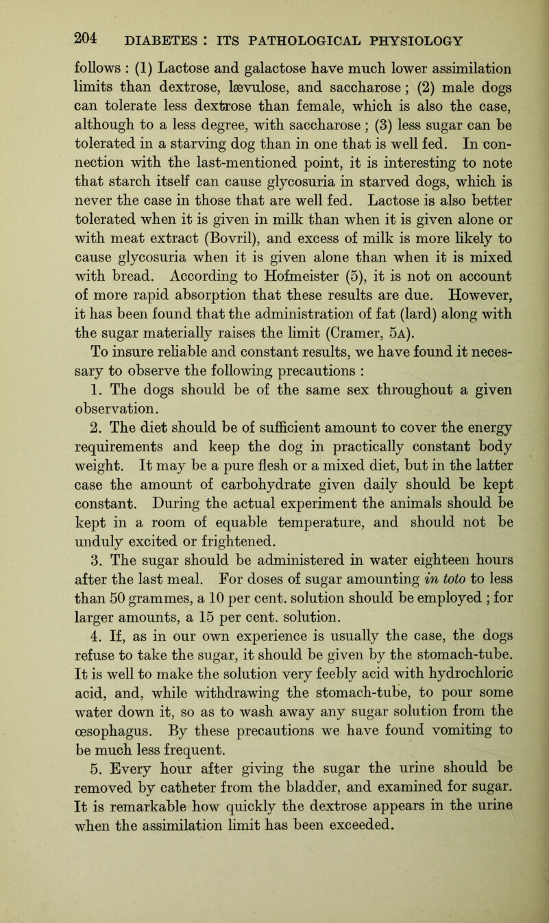 follows : (1) Lactose and galactose Lave much lower assimilation limits than dextrose, laevulose, and saccharose; (2) male dogs can tolerate less dextrose than female, which is also the case, although to a less degree, with saccharose ; (3) less sugar can he tolerated in a starving dog than in one that is well fed. In con- nection with the last-mentioned point, it is interesting to note that starch itself can cause glycosuria in starved dogs, which is never the case in those that are well fed. Lactose is also better tolerated when it is given in milk than when it is given alone or with meat extract (Bovril), and excess of milk is more likely to cause glycosuria when it is given alone than when it is mixed with bread. According to Hofmeister (5), it is not on account of more rapid absorption that these results are due. However, it has been found that the administration of fat (lard) along with the sugar materially raises the limit (Cramer, 5a). To insure reliable and constant results, we have found it neces- sary to observe the following precautions : 1. The dogs should be of the same sex throughout a given observation. 2. The diet should be of sufficient amount to cover the energy requirements and keep the dog in practically constant body weight. It may be a pure flesh or a mixed diet, but in the latter case the amount of carbohydrate given daily should be kept constant. During the actual experiment the animals should be kept in a room of equable temperature, and should not be unduly excited or frightened. 3. The sugar should be administered in water eighteen hours after the last meal. For doses of sugar amounting in toto to less than 50 grammes, a 10 per cent, solution should be employed ; for larger amounts, a 15 per cent, solution. 4. If, as in our own experience is usually the case, the dogs refuse to take the sugar, it should be given by the stomach-tube. It is well to make the solution very feebly acid with hydrochloric acid, and, while withdrawing the stomach-tube, to pour some water down it, so as to wash away any sugar solution from the oesophagus. By these precautions we have found vomiting to be much less frequent. 5. Every hour after giving the sugar the urine should be removed by catheter from the bladder, and examined for sugar. It is remarkable how quickly the dextrose appears in the urine when the assimilation limit has been exceeded.