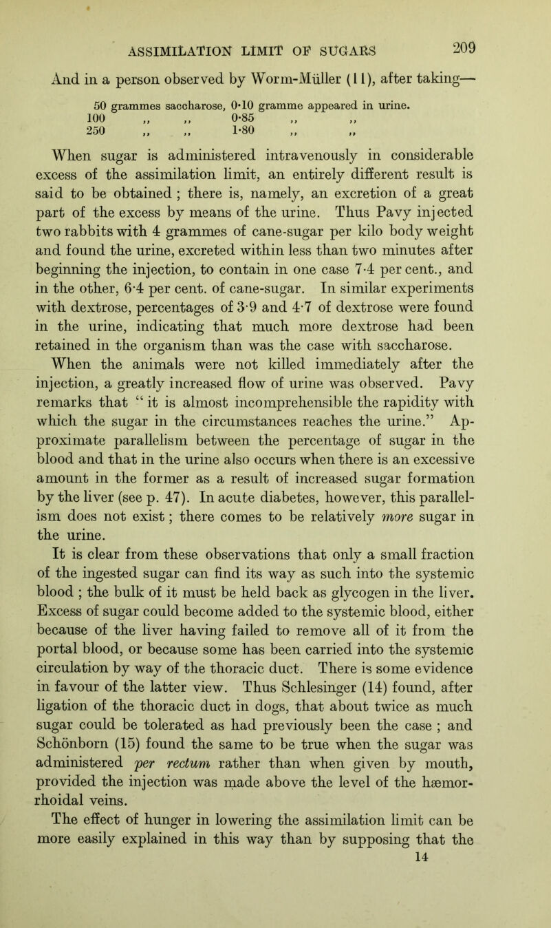 And in a person observed by Worm-Miiller (11), after taking— 50 grammes saccharose, 0*10 gramme appeared in urine. 100 „ ,, 0-85 250 „ „ 1-80 When sugar is administered intravenously in considerable excess of the assimilation limit, an entirely different result is said to be obtained; there is, namely, an excretion of a great part of the excess by means of the urine. Thus Pavy injected two rabbits with 4 grammes of cane-sugar per kilo body weight and found the urine, excreted within less than two minutes after beginning the injection, to contain in one case 7-4 percent., and in the other, 6-4 per cent, of cane-sugar. In similar experiments with dextrose, percentages of 3-9 and 4-7 of dextrose were found in the urine, indicating that much more dextrose had been retained in the organism than was the case with saccharose. When the animals were not killed immediately after the injection, a greatly increased flow of urine was observed. Pavy remarks that “it is almost incomprehensible the rapidity with which the sugar in the circumstances reaches the urine.” Ap- proximate parallelism between the percentage of sugar in the blood and that in the urine also occurs when there is an excessive amount in the former as a result of increased sugar formation by the liver (see p. 47). In acute diabetes, however, this parallel- ism does not exist; there comes to be relatively more sugar in the urine. It is clear from these observations that only a small fraction of the ingested sugar can find its way as such into the systemic blood ; the bulk of it must be held back as glycogen in the liver. Excess of sugar could become added to the systemic blood, either because of the liver having failed to remove all of it from the portal blood, or because some has been carried into the systemic circulation by way of the thoracic duct. There is some evidence in favour of the latter view. Thus Schlesinger (14) found, after ligation of the thoracic duct in dogs, that about twice as much sugar could be tolerated as had previously been the case ; and Schonborn (15) found the same to be true when the sugar was administered per rectum rather than when given by mouth, provided the injection was made above the level of the haemor- rhoidal veins. The effect of hunger in lowering the assimilation limit can be more easily explained in this way than by supposing that the 14