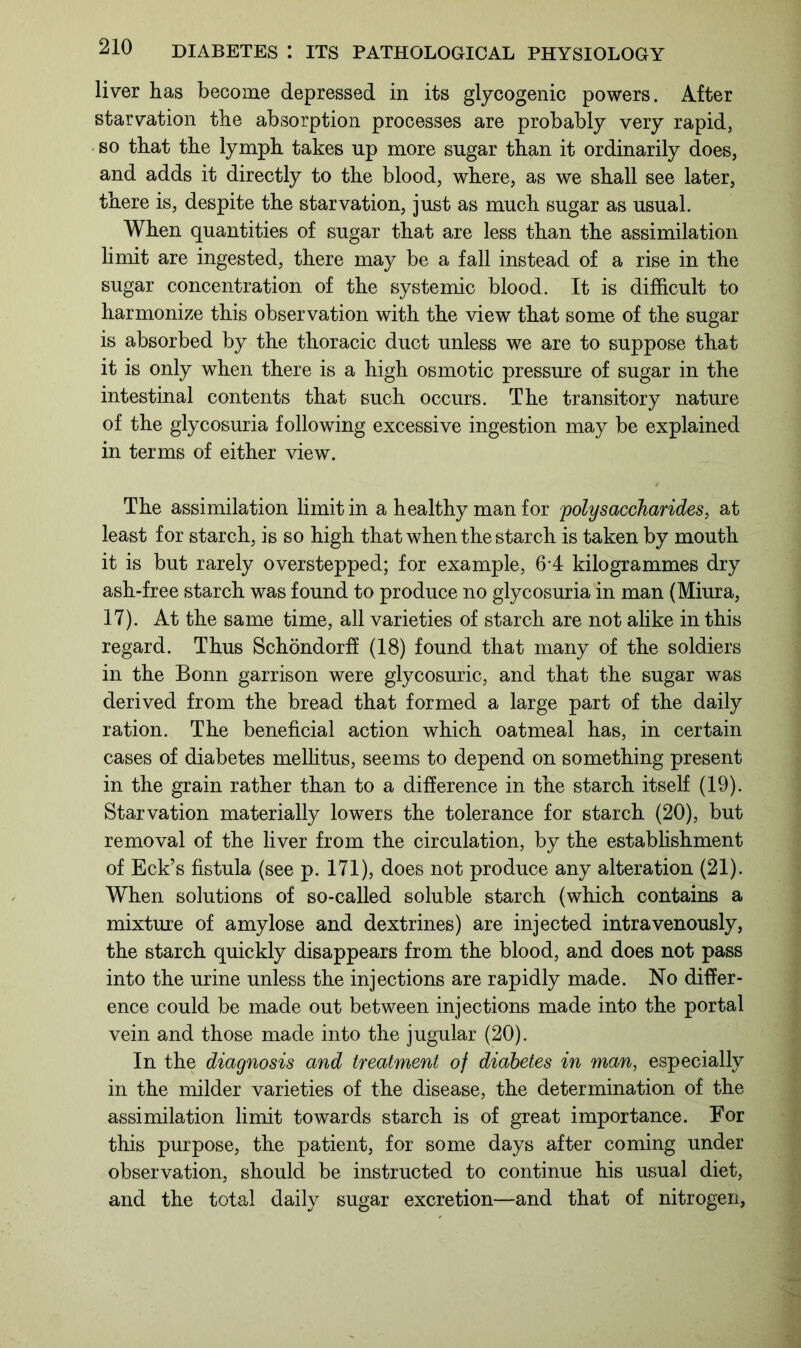 liver has become depressed in its glycogenic powers. After starvation the absorption processes are probably very rapid, so that the lymph takes up more sugar than it ordinarily does, and adds it directly to the blood, where, as we shall see later, there is, despite the starvation, just as much sugar as usual. When quantities of sugar that are less than the assimilation limit are ingested, there may be a fall instead of a rise in the sugar concentration of the systemic blood. It is difficult to harmonize this observation with the view that some of the sugar is absorbed by the thoracic duct unless we are to suppose that it is only when there is a high osmotic pressure of sugar in the intestinal contents that such occurs. The transitory nature of the glycosuria following excessive ingestion may be explained in terms of either view. The assimilation limit in a healthy man for polysaccharides, at least for starch, is so high that when the starch is taken by mouth it is but rarely overstepped; for example, 6'4 kilogrammes dry ash-free starch was found to produce no glycosuria in man (Miura, 17). At the same time, all varieties of starch are not alike in this regard. Thus Schondorff (18) found that many of the soldiers in the Bonn garrison were glycosuric, and that the sugar was derived from the bread that formed a large part of the daily ration. The beneficial action which oatmeal has, in certain cases of diabetes mellitus, seems to depend on something present in the grain rather than to a difference in the starch itself (19). Starvation materially lowers the tolerance for starch (20), but removal of the liver from the circulation, by the establishment of Eck’s fistula (see p. 171), does not produce any alteration (21). When solutions of so-called soluble starch (which contains a mixture of amylose and dextrines) are injected intravenously, the starch quickly disappears from the blood, and does not pass into the urine unless the injections are rapidly made. No differ- ence could be made out between injections made into the portal vein and those made into the jugular (20). In the diagnosis and treatment of diabetes in man, especially in the milder varieties of the disease, the determination of the assimilation limit towards starch is of great importance. For this purpose, the patient, for some days after coming under observation, should be instructed to continue his usual diet, and the total daily sugar excretion—and that of nitrogen,