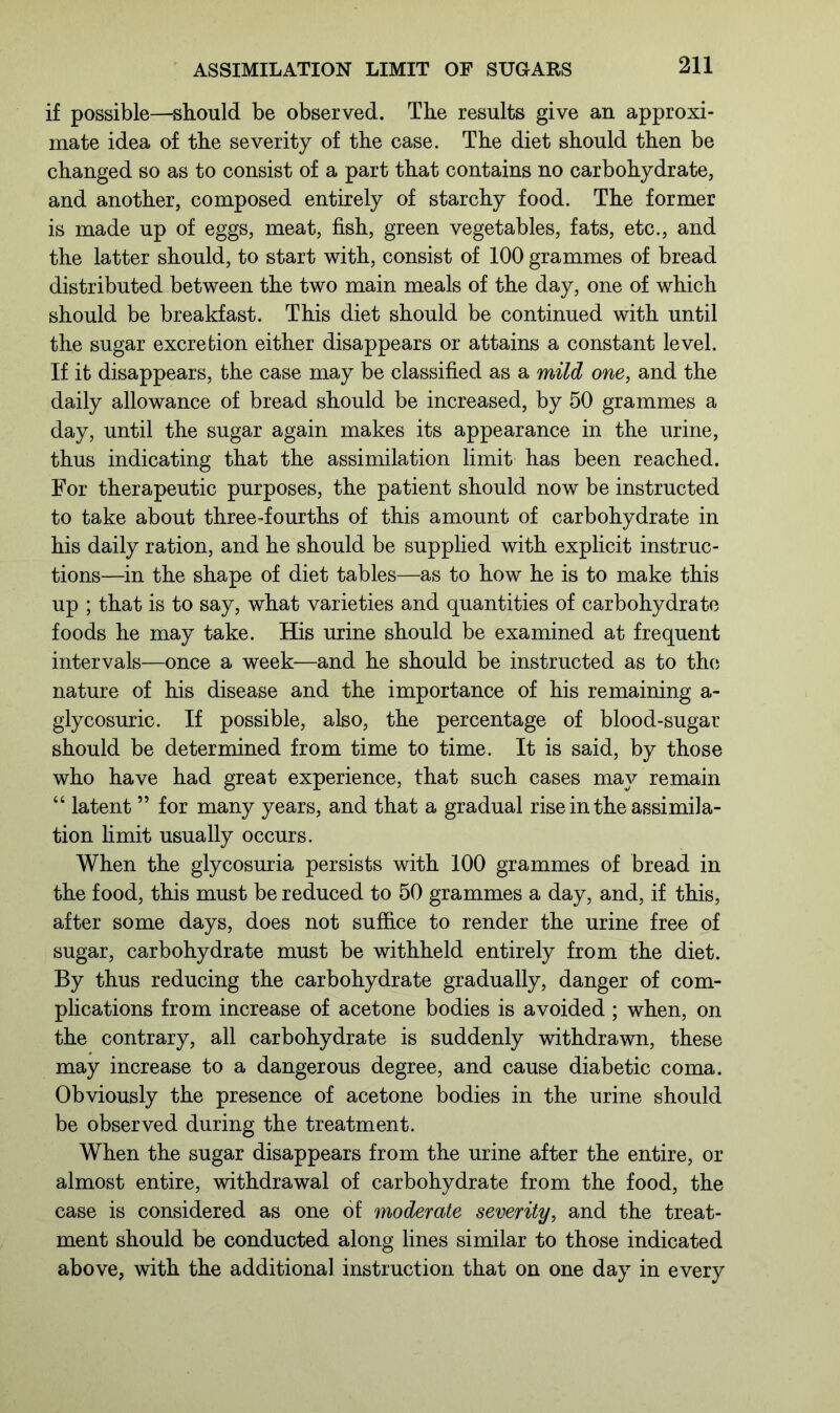 if possible—should be observed. The results give an approxi- mate idea of the severity of the case. The diet should then be changed so as to consist of a part that contains no carbohydrate, and another, composed entirely of starchy food. The former is made up of eggs, meat, fish, green vegetables, fats, etc., and the latter should, to start with, consist of 100 grammes of bread distributed between the two main meals of the day, one of which should be breakfast. This diet should be continued with until the sugar excretion either disappears or attains a constant level. If it disappears, the case may be classified as a mild one, and the daily allowance of bread should be increased, by 50 grammes a day, until the sugar again makes its appearance in the urine, thus indicating that the assimilation limit has been reached. For therapeutic purposes, the patient should now be instructed to take about three-fourths of this amount of carbohydrate in his daily ration, and he should be supplied with explicit instruc- tions—in the shape of diet tables—as to how he is to make this up ; that is to say, what varieties and quantities of carbohydrate foods he may take. His urine should be examined at frequent intervals—once a week—and he should be instructed as to the nature of his disease and the importance of his remaining a- glycosuric. If possible, also, the percentage of blood-sugar should be determined from time to time. It is said, by those who have had great experience, that such cases may remain “ latent ” for many years, and that a gradual rise in the assimila- tion limit usually occurs. When the glycosuria persists with 100 grammes of bread in the food, this must be reduced to 50 grammes a day, and, if this, after some days, does not suffice to render the urine free of sugar, carbohydrate must be withheld entirely from the diet. By thus reducing the carbohydrate gradually, danger of com- plications from increase of acetone bodies is avoided ; when, on the contrary, all carbohydrate is suddenly withdrawn, these may increase to a dangerous degree, and cause diabetic coma. Obviously the presence of acetone bodies in the urine should be observed during the treatment. When the sugar disappears from the urine after the entire, or almost entire, withdrawal of carbohydrate from the food, the case is considered as one of moderate seventy, and the treat- ment should be conducted along lines similar to those indicated above, with the additional instruction that on one day in every