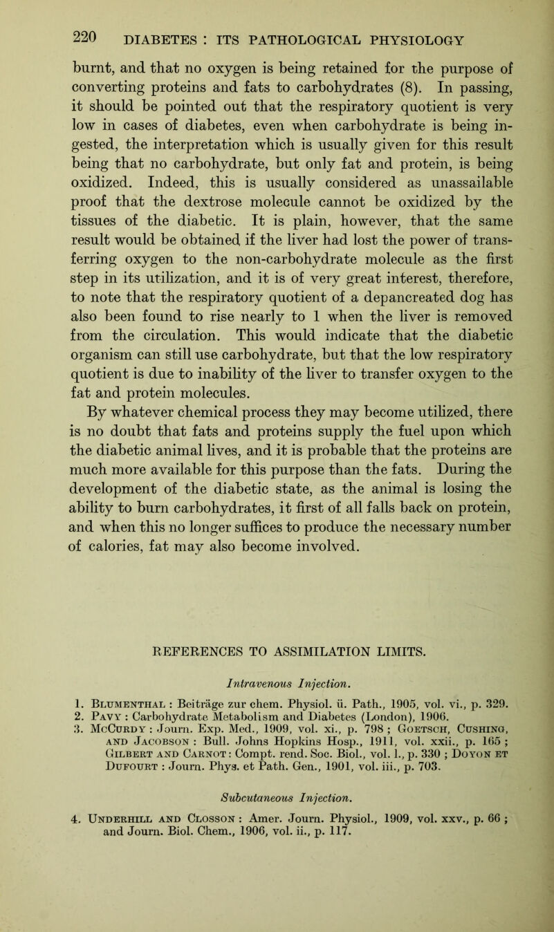 burnt, and that no oxygen is being retained for the purpose of converting proteins and fats to carbohydrates (8). In passing, it should be pointed out that the respiratory quotient is very low in cases of diabetes, even when carbohydrate is being in- gested, the interpretation which is usually given for this result being that no carbohydrate, but only fat and protein, is being oxidized. Indeed, this is usually considered as unassailable proof that the dextrose molecule cannot be oxidized by the tissues of the diabetic. It is plain, however, that the same result would be obtained if the liver had lost the power of trans- ferring oxygen to the non-carbohydrate molecule as the first step in its utilization, and it is of very great interest, therefore, to note that the respiratory quotient of a depancreated dog has also been found to rise nearly to 1 when the liver is removed from the circulation. This would indicate that the diabetic organism can still use carbohydrate, but that the low respiratory quotient is due to inability of the liver to transfer oxygen to the fat and protein molecules. By whatever chemical process they may become utilized, there is no doubt that fats and proteins supply the fuel upon which the diabetic animal lives, and it is probable that the proteins are much more available for this purpose than the fats. During the development of the diabetic state, as the animal is losing the ability to burn carbohydrates, it first of all falls back on protein, and when this no longer suffices to produce the necessary number of calories, fat may also become involved. REFERENCES TO ASSIMILATION LIMITS. Intravenous Injection. 1. Blumenthal : Beitrage zur chem. Physiol, ii. Path., 1905, vol. vi., p. 329. 2. Pavy : Carbohydrate Metabolism and Diabetes (London), 1906. 3. McCurdy : Journ. Exp. Med., 1909, vol. xi., p. 798 ; Goetsch, Cushing, and Jacobson : Bull. Johns Hopkins Hosp., 1911, vol. xxii., p. 165 ; Gilbert and Carnot : Compt. rend. Soc. Biol., vol. 1., p. 330 ; Do yon et Dufourt : Journ. Phys. et Path. Gen., 1901, vol. iii., p. 703. Subcutaneous Injection. 4. Underhill and Closson : Amer. Journ. Physiol., 1909, vol. xxv., p. 66 ; and Journ. Biol. Chem., 1906, vol. ii., p. 117.