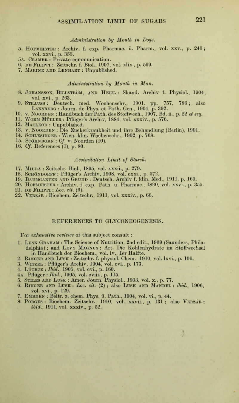 ASSIMILATION LIMIT OF SUGARS Administration by Mouth in Dogs. 5. Hofmeister : Archiv. f. exp. Pharmac. ii. Pharm., vol. xxv., p. 240 ; vol. xxvi., p. 355. 5a. Cramer : Private communication. 0. de Filippi : Zeitschr. f. Biol., 1907, vol. xlix., p. 509. 7. Marine and Lenhart : Unpublished. Administration by Mouth in Man. 8. Johansson, Billstrom, and Heijl : Skand. Archiv f. Physiol., 1904, vol. xvi., p. 263. 9. Strauss : Deutsch. med. Wochenschr., 1901, pp. 757, 786 ; also Lansberg : Journ. de Phys. et Path. Gen., 1904, p. 392. 10. v. Noorden : Handbuch der Path, des Stoffwech., 1907, Bd. ii., p. 22 et seq. 11. Worm Muller : Pfluger’s Archiv, 1884, vol. xxxiv., p. 576. 12. Macleod : Unpublished. 13. v. Noorden : Die Zuckerkraukheit und ihre Behandlung (Berlin), 1901. 14. Schlesinger : Wien. klin. Wochenschr., 1902, p. 768. 15. Scohnborn : Cf. v. Noorden (10). 16. Cf. References (1), p. 80. Assimilation Limit of Starch. 17. Miura : Zeitschr. Biol., 1895, vol. xxxii., p. 279. 18. Schondorff : Pfluger’s Archiv, 1908, vol. cxxi., p. 572. 19. Baumgarten and Grund : Deutsch. Archiv f. klin. Med., 1911, p. 169. 20. Hofmeister : Archiv. f. exp. Path. u. Pharmac., 1890, vol. xxvi., p. 355. 21. de Filippi : Loc. cit. (6). 22. Verzar : Biochem. Zeitschr., 1911, vol. xxxiv., p. 66. REFERENCES TO GLYCONEOGENESIS. For exhaustive reviews of this subject consult: 1. Lusk Graham : The Science of Nutrition, 2nd edit., 1909 (Saunders, Phila- delphia) ; and Levy Magnus : Art. Die Kohlenhydrate im Stoffwechsel in Handbuch der Biochem., vol. iv., Ier Halfte. 2. Ringer and Lusk : Zeitschr. f. physiol. Chem., 1910, vol. lxvi., p. 106. 3. Witzel : Pfluger’s Archiv, 1904, vol. cvi., p. 173. 4. Luthje : Ibid., 1905, vol. cvi., p. 160. 4a. Pfliiger : Ibid., 1905, vol. cviii., p. 115. 5. Stiles and Lusk : Amer. Journ. Physiol., 1903, vol. x., p. 77. 6. Ringer and Lusk : Loc. cit. (2); also Lusk and M and el : ibid., 1906, vol. xvi., p. 129. 7. Embden : Beitr. z. chem. Phys. ii. Path., 1904, vol. vi., p. 44. 8. Porges : Biochem. Zeitschr., 1910, vol. xxvii., p. 131 ; also Verzar : ibid., 1911, vol. xxxiv., p. 52.