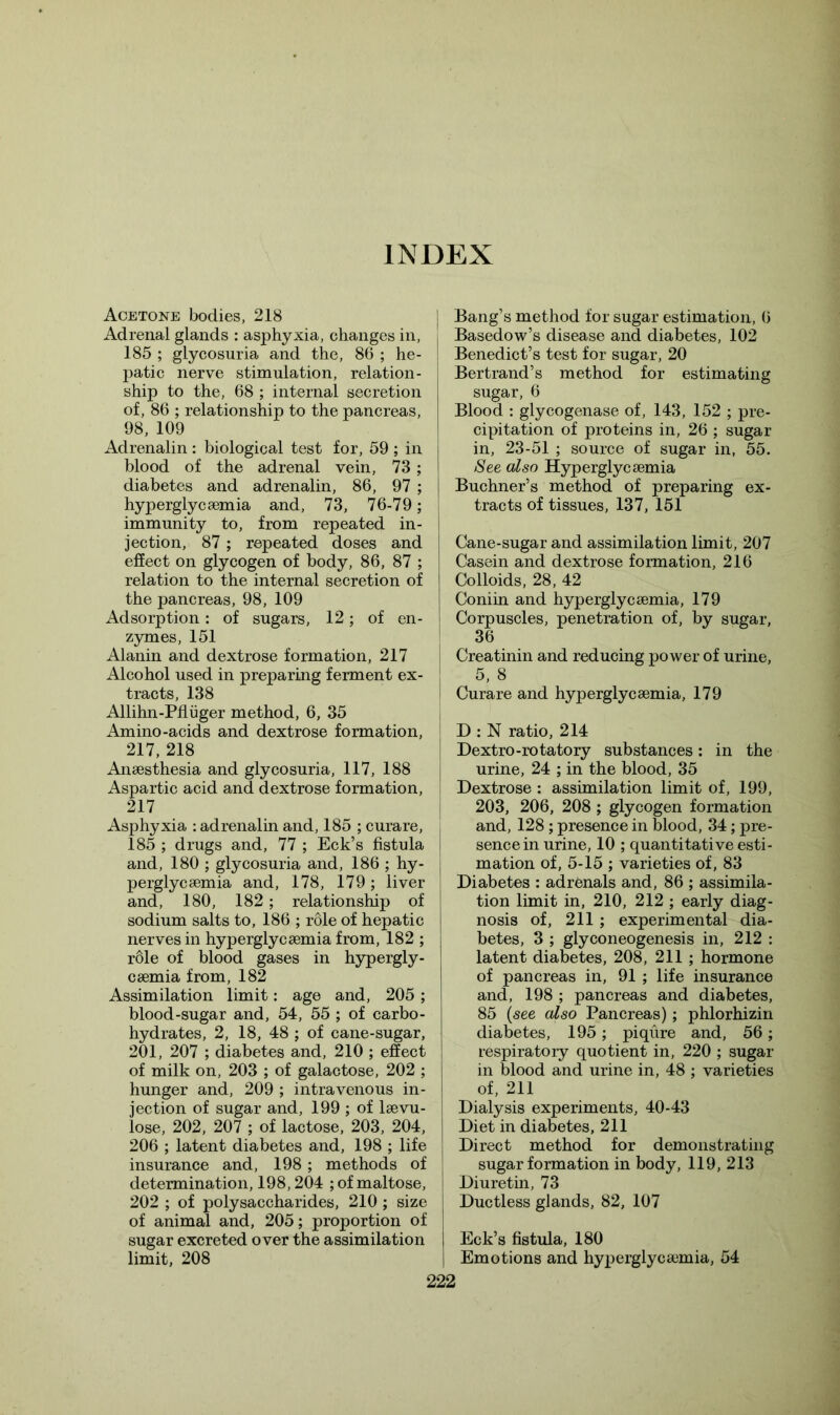 INDEX Acetone bodies, 218 Adrenal glands : asphyxia, changes in, 185 ; glycosuria and the, 86 ; he- patic nerve stimulation, relation- ship to the, 68 ; internal secretion of, 86 ; relationship to the pancreas, 98, 109 Adrenalin : biological test for, 59 ; in blood of the adrenal vein, 73 ; diabetes and adrenalin, 86, 97 ; hyperglycaemia and, 73, 76-79; immunity to, from repeated in- jection, 87 ; repeated doses and effect on glycogen of body, 86, 87 ; relation to the internal secretion of the pancreas, 98, 109 Adsorption: of sugars, 12; of en- zymes, 151 Alanin and dextrose formation, 217 Alcohol used in preparing ferment ex- tracts, 138 Allihn-Pfliiger method, 6, 35 Amino-acids and dextrose formation, 217, 218 Anaesthesia and glycosuria, 117, 188 Aspartic acid and dextrose formation, 217 Asphyxia : adrenalin and, 185 ; curare, 185 ; drugs and, 77 ; Eck’s fistula and, 180 ; glycosuria and, 186 ; hy- perglycaemia and, 178, 179; liver and, 180, 182; relationship of sodium salts to, 186 ; role of hepatic nerves in hyperglycaemia from, 182 ; role of blood gases in hypergly- caemia from, 182 Assimilation limit: age and, 205; blood-sugar and, 54, 55 ; of carbo- hydrates, 2, 18, 48 ; of cane-sugar, 201, 207 ; diabetes and, 210 ; effect of milk on, 203 ; of galactose, 202 ; hunger and, 209 ; intravenous in- jection of sugar and, 199; of laevu- lose, 202, 207 ; of lactose, 203, 204, 206 ; latent diabetes and, 198 ; life insurance and, 198; methods of determination, 198,204 ; of maltose, 202 ; of polysaccharides, 210 ; size of animal and, 205; proportion of sugar excreted over the assimilation limit, 208 Bang’s method for sugar estimation, 6 Basedow’s disease and diabetes, 102 Benedict’s test for sugar, 20 Bertrand’s method for estimating sugar, 6 Blood : glycogenase of, 143, 152 ; pre- cipitation of proteins in, 26 ; sugar in, 23-51 ; source of sugar in, 55. See also Hyperglycaemia Buchner’s method of preparing ex- tracts of tissues, 137, 151 Cane-sugar and assimilation limit, 207 Casein and dextrose formation, 216 Colloids, 28, 42 Coniin and hyperglycaemia, 179 Corpuscles, penetration of, by sugar, 36 Creatinin and reducing power of urine, 5, 8 Curare and hyperglycaemia, 179 D : N ratio, 214 Dextro-rotatory substances: in the urine, 24 ; in the blood, 35 Dextrose : assimilation limit of, 199, 203, 206, 208 ; glycogen formation and, 128 ; presence in blood, 34; pre- sence in urine, 10 ; quantitative esti- mation of, 5-15 ; varieties of, 83 Diabetes : adrenals and, 86 ; assimila- tion limit in, 210, 212 ; early diag- nosis of, 211 ; experimental dia- betes, 3 ; glyconeogenesis in, 212 : latent diabetes, 208, 211 ; hormone of pancreas in, 91 ; life insurance and, 198 ; pancreas and diabetes, 85 (see also Pancreas); phlorhizin diabetes, 195; piqure and, 56; respiratory quotient in, 220 ; sugar in blood and urine in, 48 ; varieties of, 211 Dialysis experiments, 40-43 Diet in diabetes, 211 Direct method for demonstrating sugar formation in body, 119, 213 Diuretin, 73 Ductless glands, 82, 107 Eck’s fistula, 180 Emotions and hyperglycaemia, 54