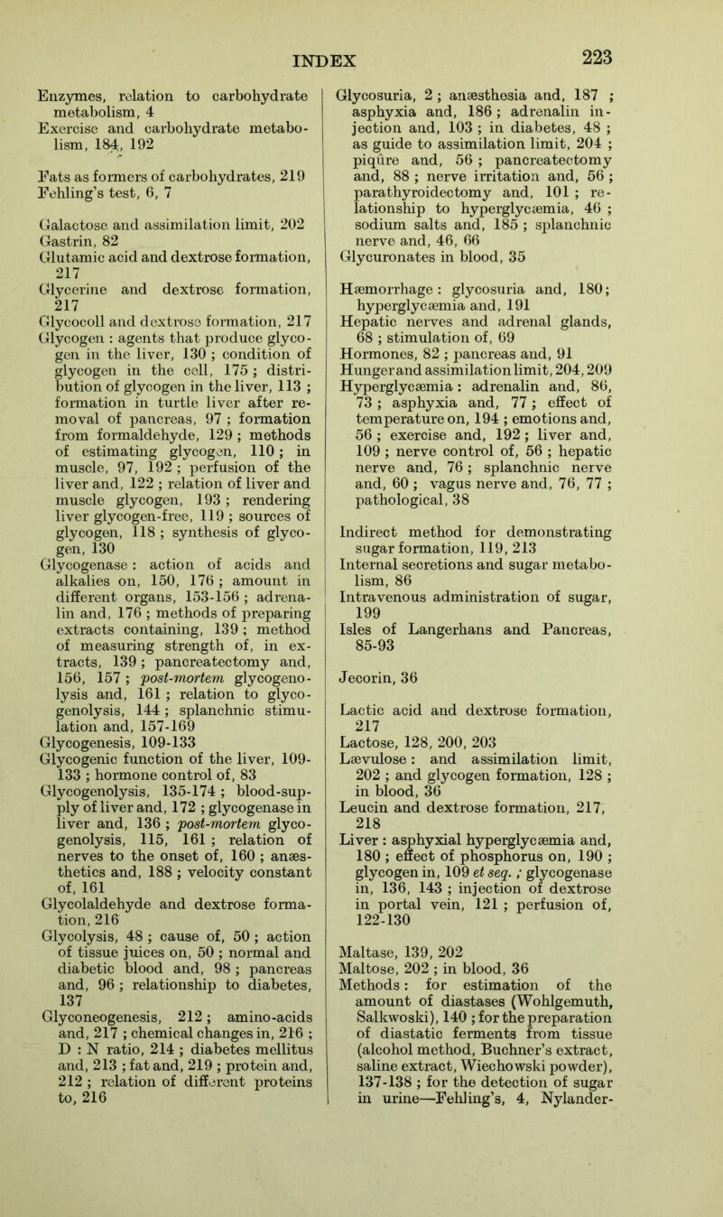 Enzymes, relation to carbohydrate metabolism, 4 Exercise and carbohydrate metabo- lism, 184, 192 Fats as formers of carbohydrates, 219 Fehling’s test, 6, 7 Galactose and assimilation limit, 202 Gastrin, 82 Glutamic acid and dextrose formation, 217 Glycerine and dextrose formation, 217 Glycocoll and dextrose formation, 217 Glycogen : agents that produce glyco- gen in the liver, 130 ; condition of glycogen in the cell, 175; distri- bution of glycogen in the liver, 113 ; formation in turtle liver after re- moval of pancreas, 97 ; formation from formaldehyde, 129 ; methods of estimating glycogen, 110; in muscle, 97, 192 ; perfusion of the liver and, 122 ; relation of liver and muscle glycogen, 193; rendering liver glycogen-free, 119 ; sources of glycogen, 118 ; synthesis of glyco- gen, 130 Glycogenase: action of acids and alkalies on, 150, 176 ; amount in different organs, 153-156 ; adrena- lin and, 176 ; methods of preparing extracts containing, 139; method of measuring strength of, in ex- tracts, 139 ; pancreatectomy and, 156, 157; post-mortem glycogeno- lysis and, 161 ; relation to glyco- genolysis, 144; splanchnic stimu- lation and, 157-169 Glycogenesis, 109-133 Glycogenic function of the liver, 109- 133 ; hormone control of, 83 Glycogenolysis, 135-174 ; blood-sup- ply of liver and, 172 ; glycogenase in liver and, 136 ; post-mortem glyco- genolysis, 115, 161 ; relation of nerves to the onset of, 160 ; anaes- thetics and, 188 ; velocity constant of, 161 Glycolaldehyde and dextrose forma- tion, 216 Glycolysis, 48 ; cause of, 50 ; action of tissue juices on, 50 ; normal and diabetic blood and, 98 ; pancreas and, 96 ; relationship to diabetes, 137 Glyconeogenesis, 212; amino-acids and, 217 ; chemical changes in, 216 ; D : N ratio, 214 ; diabetes mellitus and, 213 ; fat and, 219 ; protein and, 212 ; relation of different proteins to, 216 Glycosuria, 2 ; anaesthesia and, 187 ; asphyxia and, 186; adrenalin in- jection and, 103 ; in diabetes, 48 ; as guide to assimilation limit, 204 ; piqure and, 56 ; pancreatectomy and, 88 ; nerve irritation and, 56 ; parathyroidectomy and, 101 ; re- lationship to hyperglycsemia, 46 ; sodium salts and, 185 ; splanchnic nerve and, 46, 66 Glycuronates in blood, 35 Haemorrhage: glycosuria and, 180; hyperglycaemia and, 191 Hepatic nerves and adrenal glands, 68 ; stimulation of, 69 Hormones, 82 ; pancreas and, 91 Hunger and assimilation limit, 204,209 Hyperglycaemia: adrenalin and, 86, 73 ; asphyxia and, 77; effect of temperature on, 194 ; emotions and, 56 ; exercise and, 192; liver and, 109 ; nerve control of, 56 ; hepatic nerve and, 76; splanchnic nerve and, 60 ; vagus nerve and, 76, 77 ; pathological, 38 Indirect method for demonstrating sugar formation, 119, 213 Internal secretions and sugar metabo- lism, 86 Intravenous administration of sugar, 199 Isles of Langerhans and Pancreas, 85-93 Jecorin, 36 Lactic acid and dextrose formation, 217 Lactose, 128, 200, 203 Lsevulose: and assimilation limit, 202 ; and glycogen formation, 128 ; in blood, 36 Leucin and dextrose formation, 217, 218 Liver : asphyxial hyperglycaemia and, 180 ; effect of phosphorus on, 190 ; glycogen in, 109 et seq. ; glycogenase in, 136, 143 ; injection of dextrose in portal vein, 121 ; perfusion of, 122-130 Maltase, 139, 202 Maltose, 202 ; in blood, 36 Methods: for estimation of the amount of diastases (Wohlgemuth, Salkwoski), 140 ; for the preparation of diastatic ferments from tissue (alcohol method, Buchner’s extract, saline extract, Wiechowski powder), 137-138 ; for the detection of sugar in urine—Fehling’s, 4, Nylander-