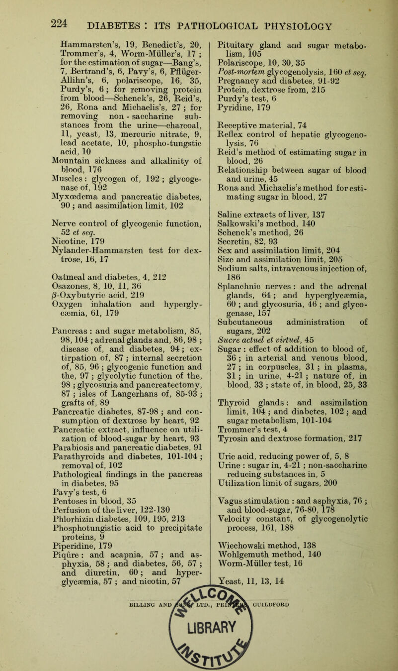 Hammarsten’s, 19, Benedict’s, 20, Trommer’s, 4, Worm-Muller’s, 17 ; for the estimation of sugar—Bang’s, 7, Bertrand’s, 6, Pavy’s, 6, Pfliiger- Allihn’s, 6, polariscope, 16, 35, Purdy’s, 6; for removing protein from blood—Schenck’s, 26, Reid’s, 26, Rona and Michaelis’s, 27 ; for removing non - saccharine sub- stances from the urine—charcoal, 11, yeast, 13, mercuric nitrate, 9, lead acetate, 10, phospho-tungstic acid, 10 Mountain sickness and alkalinity of blood, 176 Muscles : glycogen of, 192 ; glycoge- nase of, 192 Myxcedema and pancreatic diabetes, 90 ; and assimilation limit, 102 Pituitary gland and sugar metabo- lism, 105 Polariscope, 10, 30, 35 Post-mortem glycogenolysis, 160 et seq. Pregnancy and diabetes, 91-92 Protein, dextrose from, 215 Purdy’s test, 6 Pyridine, 179 Receptive material, 74 Reflex control of hepatic glycogeno- lysis, 76 Reid’s method of estimating sugar in blood, 26 Relationship between sugar of blood and urine, 45 Rona and Michaelis’s method for esti- mating sugar in blood, 27 Nerve control of glycogenic function, 52 et seq. Nicotine, 179 Nylander-Hammarsten test for dex- trose, 16, 17 Oatmeal and diabetes, 4, 212 Osazones, 8, 10, 11, 36 /3-Oxybutyric acid, 219 Oxygen inhalation and hypergly- csemia, 61, 179 Pancreas : and sugar metabolism, 85, 98,104 ; adrenal glands and, 86, 98 ; disease of, and diabetes, 94; ex- tirpation of, 87 ; internal secretion of, 85, 96 ; glycogenic function and the, 97 ; glycolytic function of the, 98 ; glycosuria and pancreatectomy, 87 ; isles of Langerhans of, 85-93 ; grafts of, 89 Pancreatic diabetes, 87-98 ; and con- sumption of dextrose by heart, 92 Pancreatic extract, influence on utili- zation of blood-sugar by heart, 93 Parabiosis and pancreatic diabetes, 91 Parathyroids and diabetes, 101-104 ; removal of, 102 Pathological findings in the pancreas in diabetes, 95 Pavy’s test, 6 Pentoses in blood, 35 Perfusion of the liver, 122-130 Phlorhizin diabetes, 109, 195, 213 Phosphotungistic acid to precipitate proteins, 9 Piperidine, 179 Piqflre: and acapnia, 57; and as- phyxia, 58 ; and diabetes, 56, 57 ; and diuretin, 60; and hyper- Saline extracts of liver, 137 Salkowski’s method, 140 Schenck’s method, 26 Secretin, 82, 93 Sex and assimilation limit, 204 Size and assimilation limit, 205 Sodium salts, intravenous injection of, 186 Splanchnic nerves : and the adrenal glands, 64; and hyperglycaemia, 60 ; and glycosuria, 46 ; and glyco- genase, 157 Subcutaneous administration of sugars, 202 Sucre actuel et virtuel, 45 Sugar: effect of addition to blood of, 36 ; in arterial and venous blood, 27 ; in corpuscles, 31 ; in plasma, 31 ; in urine, 4-21 ; nature of, in blood, 33 ; state of, in blood, 25, 33 Thyroid glands: and assimilation limit, 104 ; and diabetes, 102; and sugar metabolism, 101-104 Trommer’s test, 4 Tyrosin and dextrose formation, 217 Uric acid, reducing power of, 5, 8 Urine : sugar in, 4-21 ; non-saccharine reducing substances in, 5 Utilization limit of sugars, 200 Vagus stimulation : and asphyxia, 76 ; and blood-sugar, 76-80, 178 Velocity constant, of glycogenolytic process, 161, 188 Wiechowski method, 138 Wohlgemuth method, 140 Worm-Muller test, 16