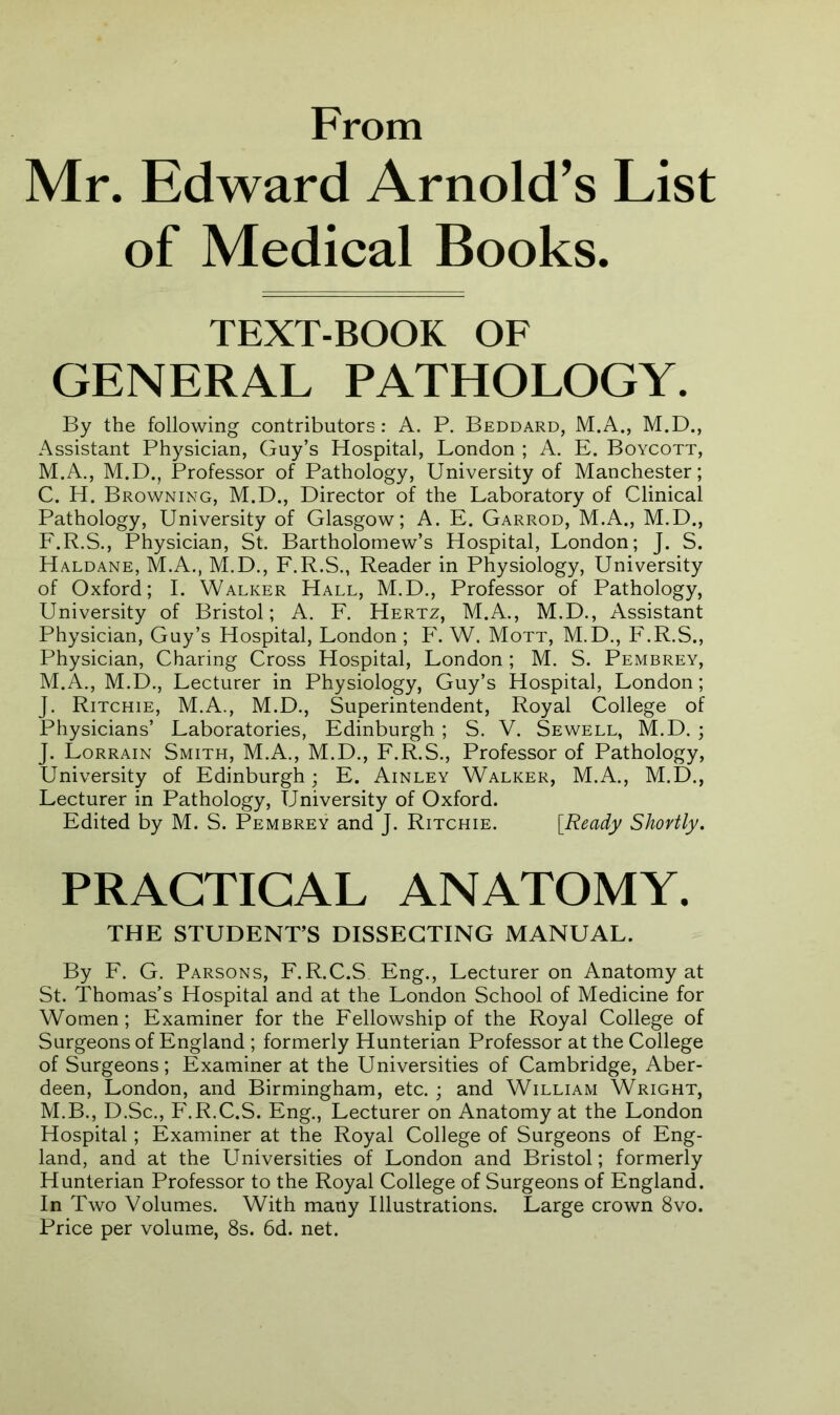 From Mr. Edward Arnold’s List of Medical Books. TEXT-BOOK OF GENERAL PATHOLOGY. By the following contributors: A. P. Beddard, M.A., M.D., Assistant Physician, Guy’s Hospital, London ; A. E. Boycott, M.A., M.D., Professor of Pathology, University of Manchester; C. H. Browning, M.D., Director of the Laboratory of Clinical Pathology, University of Glasgow; A. E. Garrod, M.A., M.D., F.R.S., Physician, St. Bartholomew’s Hospital, London; J. S. Haldane, M.A., M.D., F.R.S., Reader in Physiology, University of Oxford; I. Walker Hall, M.D., Professor of Pathology, University of Bristol; A. F. Hertz, M.A., M.D., Assistant Physician, Guy’s Hospital, London ; F. W. Mott, M.D., F.R.S., Physician, Charing Cross Hospital, London ; M. S. Pembrey, M.A., M.D., Lecturer in Physiology, Guy’s Hospital, London; J. Ritchie, M.A., M.D., Superintendent, Royal College of Physicians’ Laboratories, Edinburgh ; S. V. Sewell, M.D. ; J. Lorrain Smith, M.A., M.D., F.R.S., Professor of Pathology, University of Edinburgh; E. Ainley Walker, M.A., M.D., Lecturer in Pathology, University of Oxford. Edited by M. S. Pembrey and J. Ritchie. [Ready Shortly. PRACTICAL ANATOMY. THE STUDENT’S DISSECTING MANUAL. By F. G. Parsons, F.R.C.S Eng., Lecturer on Anatomy at St. Thomas’s Hospital and at the London School of Medicine for Women; Examiner for the Fellowship of the Royal College of Surgeons of England ; formerly Hunterian Professor at the College of Surgeons; Examiner at the Universities of Cambridge, Aber- deen, London, and Birmingham, etc. ; and William Wright, M.B., D.Sc., P'.R.C.S. Eng., Lecturer on Anatomy at the London Hospital; Examiner at the Royal College of Surgeons of Eng- land, and at the Universities of London and Bristol; formerly Hunterian Professor to the Royal College of Surgeons of England. In Two Volumes. With many Illustrations. Large crown 8vo. Price per volume, 8s. 6d. net.