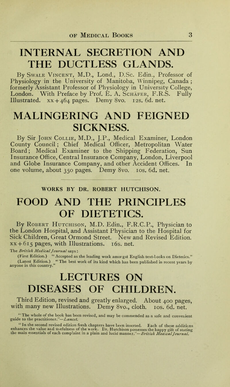 INTERNAL SECRETION AND THE DUCTLESS GLANDS. By Swale Vincent, M.D., Lond., D.Sc. Edin., Professor of Physiology in the University of Manitoba, Winnipeg, Canada ; formerly Assistant Professor of Physiology in University College, London. With Preface by Prof. E. A. Schafer, F.R.S. Fully Illustrated. xx +464 pages. Demy 8vo. 12s.6d.net. MALINGERING AND FEIGNED SICKNESS. By Sir John Collie, M.D., J.P., Medical Examiner, London County Council; Chief Medical Officer, Metropolitan Water Board; Medical Examiner to the Shipping Federation, Sun Insurance Office, Central Insurance Company, London, Liverpool and Globe Insurance Company, and other Accident Offices. In one volume, about 350 pages. Demy 8vo. 10s. 6d. net. WORKS BY DR. ROBERT HUTCHISON. FOOD AND THE PRINCIPLES OF DIETETICS. By Robert Hutchison, M.D. Edin., F.R.C.P., Physician to the London Hospital, and Assistant Physician to the Hospital for Sick Children, Great Ormond Street. New and Revised Edition, xx+ 615 pages, with Illustrations. 16s. net. The British Medical Journal says : (First Edition.) “ Accepted as the leading work amorgst English text-looks on Dietetics.” (Latest Edition.) “ The best work of its kind which has been published in recent years by anyone in this country.” LECTURES ON DISEASES OF CHILDREN. Third Edition, revised and greatly enlarged. About 400 pages, with many new Illustrations. Demy 8vo., cloth. 10s. 6d. net. “ The whole of the book has been revised, and may be commended as a safe and convenient guide to the practitioner.”—Lancet. “ In the second revised edition fresh chapters have been inserted. Each of these additions enhances the value and usefulness of the w ork. Dr. Hutchison possesses the happy gift of stating the main essentials of each complaint in a plain and lucid manner.”—British Medical Journal.