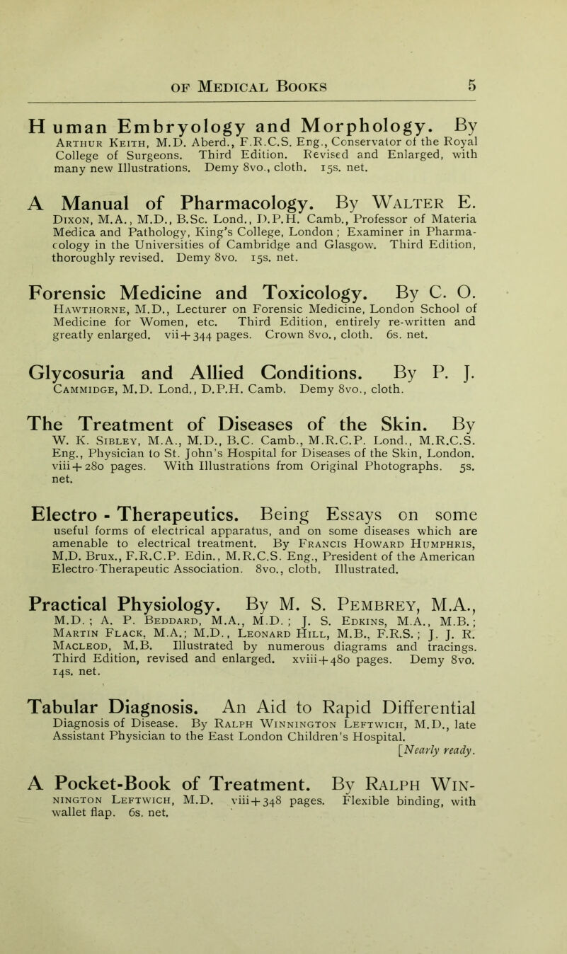 H uman Embryology and Morphology. By Arthur Keith, M.D. Aberd., F.R.C.S. Eng., Conservator of the Royal College of Surgeons. Third Edition. Revised and Enlarged, with many new Illustrations. Demy 8vo., cloth. 15s. net. A Manual of Pharmacology. By Walter E. Dixon, M.A., M.D., B.Sc. Lond., D.P.H. Camb., Professor of Materia Medica and Pathology, King’s College, London ; Examiner in Pharma- cology in the Universities of Cambridge and Glasgow7. Third Edition, thoroughly revised. Demy 8vo. 15s. net. Forensic Medicine and Toxicology. By C. O. Hawthorne, M.D., Lecturer on Forensic Medicine, London School of Medicine for Women, etc. Third Edition, entirely re-written and greatly enlarged. vii +344 pages. Crown 8vo., cloth. 6s.net. Glycosuria and Allied Conditions. By P. J. Cammidge, M.D. Lond., D.P.H. Camb. Demy 8vo., cloth. The Treatment of Diseases of the Skin. By W. K. Sibley, M.A., M.D., B.C. Camb., M.R.C.P. Lond., M.R.C.S. Eng., Physician to St. John’s Hospital for Diseases of the Skin, London. viii+280 pages. With Illustrations from Original Photographs. 5s. net. Electro - Therapeutics. Being Essays on some useful forms of electrical apparatus, and on some diseases which are amenable to electrical treatment. By Francis Howard Humphris, M.D. Brux., F.R.C.P. Edin., M.R.C.S. Eng., President of the American Electro-Therapeutic Association. 8vo., cloth. Illustrated. Practical Physiology. By M. S. Pembrey, M.A., M.D. ; A. P. Beddard, M.A., M.D. ; J. S. Edkins, M.A., M.B.; Martin Flack, M.A.; M.D., Leonard Hill, M.B., F.R.S. ; J. J. R. Macleod, M.B. Illustrated by numerous diagrams and tracings. Third Edition, revised and enlarged. xviii-f 480 pages. Demy 8vo. 14s. net. Tabular Diagnosis. An Aid to Rapid Differential Diagnosis of Disease. By Ralph Winnington Leftwich, M.D., late Assistant Physician to the East London Children’s Hospital. [Nearly ready. A Pocket-Book of Treatment. By Ralph Win- nington Leftwich, M.D. viii + 348 pages. Flexible binding, with wallet flap. 6s. net.
