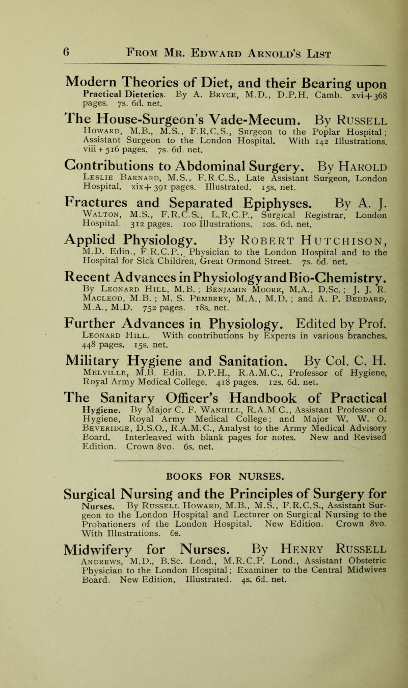 Modern Theories of Diet, and their Bearing upon Practical Dietetics. By A. Bryce, M.D., D.P.H. Camb. xvi + 368 pages. 7s. 6d. net. The House-Surgeon’s Vade-Mecum. By Russell Howard, M.B., M.S., F.R.C.S., Surgeon to the Poplar Hospital; Assistant Surgeon to the London Hospital. With 142 Illustrations. viii + 516 pages. 7s. 6d. net. Contributions to Abdominal Surgery. By Harold Leslie Barnard, M.S., F. R.C. S., Late Assistant Surgeon, London Hospital. xix+ 391 pages. Illustrated. 15s. net. Fractures and Separated Epiphyses. By A. J. Walton, M.S., F.R.C.S., L.R.C.P., Surgical Registrar, London Hospital. 312 pages. 100 Illustrations. 10s. 6d. net. Applied Physiology. By Robert Hutchison, M.D. Edin., F.R.C.P., Physician to the London Hospital and to the Hospital for Sick Children, Great Ormond Street. 7s. 6d. net. Recent Advances in Physiology and Bio-Chemistry. By Leonard Hill, M.B. ; Benjamin Moore, M.A., D.Sc.; J. J. R. Macleod, M.B. ; M. S. Pembrey, M.A., M.D. ; and A. P. Beddard, M.A., M.D. 752 pages. 18s. net. Further Advances in Physiology. Edited by Prof. Leonard Hill. With contributions by Experts in various branches. 448 pages. 15s. net. Military Hygiene and Sanitation. By Col. C. H. Melville, M.B. Edin. D.P.H., R.A.M.C., Professor of Hygiene, Royal Army Medical College. 418 pages. 12s. 6d. net. The Sanitary Officer’s Handbook of Practical Hygiene. By Major C. F. Wanhill, R.A.M.C., Assistant Professor of Hygiene, Royal Army Medical College; and Major W. W. O. Beveridge, D.S.O., R.A.M.C., Analyst to the Army Medical Advisory Board. Interleaved with blank pages for notes. New and Revised Edition. Crown 8vo. 6s. net. BOOKS FOR NURSES. Surgical Nursing and the Principles of Surgery for Nurses. By Russell Howard, M.B., M.S., F.R.C.S., Assistant Sur- geon to the London Hospital and Lecturer on Surgical Nursing to the Probationers of the London Hospital. New Edition. Crown 8vo. With Illustrations. 6s. Midwifery for Nurses. By Henry Russell Andrews, M.D., B.Sc. Lond., M.R.C.P. Lond., Assistant Obstetric Physician to the London Hospital; Examiner to the Central Midwives Board. New Edition. Illustrated. 4s. 6d. net.